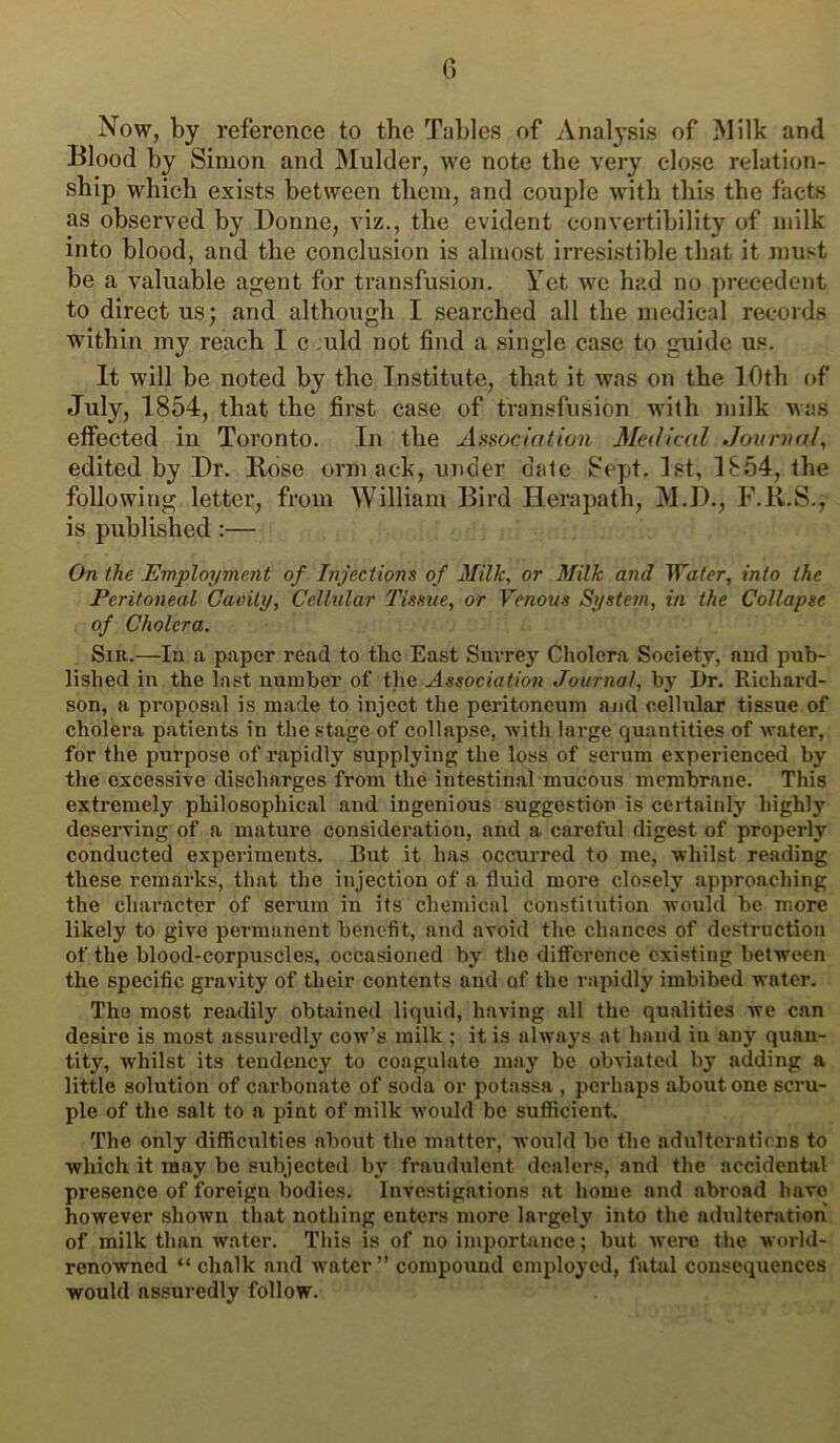 G Now, by reference to the Tables of Analysis of Milk and Blood by Simon and Mulder, we note the very close relation- ship which exists between them, and couple with this the facts as observed by Donne, viz., the evident convertibility of milk into blood, and the conclusion is almost irresistible that it must be a valuable agent for transfusion. Yet we had no precedent to direct us; and although I searched all the medical records within my reach I c juld not find a single case to guide us. It will be noted by the Institute, that it was on the 10th of July, 1854, that the first case of transfusion with milk was effected in Toronto. In the Association Medical Jovnial, edited by Dr. Rose orm ack, under dale Sept. 1st, 1854, the following lettei', from William Bird Herapath, M.D., F.R.S., is published :— On the Employment of Injections of Milk, or Milk and Water, into the Peritoneal Cavity, Cellular Tissue, or Venous System, in the Collapse of Cholera. Sir.—In a paper read to the East Surrey Cholera Society, and pub- lished in the last number of tjie Association Journal, by I)r. Richard- son, a proposal is made to inject the peritoneum and cellular tissue of cholera patients in the stage of collapse, with large quantities of irater, for the purpose of rapidly supplying the loss of serum experienced by the excessive discharges from the intestinal mucous membrane. This extremely philosophical and ingenious suggestion is certainly highly deserving of a mature consideration, and a careful digest of properly conducted expeiiments. But it has occurred to me, whilst reading these remarks, that the injection of a fluid more closely approaching the character of serum in its chemical constitution would be more likely to give permanent benefit, and avoid the chances of destruction of the blood-corpuscles, occasioned by the difference existing between the specific gravity of their contents and of the rapidly imbibed water. The most readily obtained liquid, having all the qualities we can desire is most assuredly cow’s milk ; it is always at hand in any quan- tity, whilst its tendency to coagulate may be obviated by adding a little solution of carbonate of soda or potassa , perhaps about one scru- ple of the salt to a pint of milk ivould be sufficient. The only difficulties about the matter, would be the adulterations to which it may be subjected by fraudulent dealers, and the accidental presence of foreign bodies. Investigations at home and abroad have however shown that nothing enters more largely into the adulteration of milk than water. This is of no importance; but were the world- renowned “ chalk and water” compound employed, fatal consequences would assuredly follow.