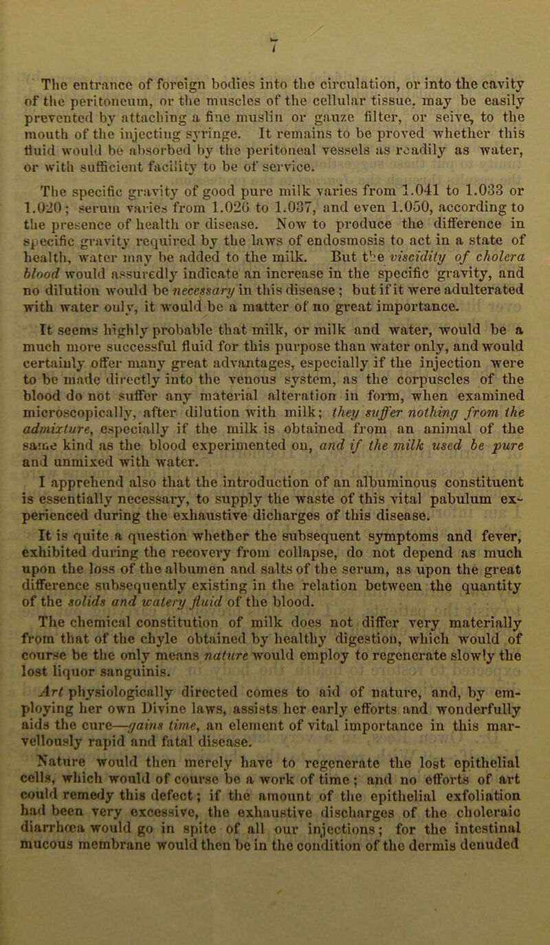 The entrance of foreign bodies into the circulation, or into the cavity of the peritoneum, or the muscles of the cellular tissue, may be easily prevented by attaching a fine muslin or gauze filter, or seive, to the mouth of the injecting syringe. It remains to be proved •whether this tiuid would be absorbed by the peritoneal vessels as readily as water, or with sufficient facility to be of service. The specific gravity of good pure milk varies from 1.041 to 1.033 or 1.0:10; .serum varies from 1.02G to 1.037, and even 1.050, according to the presence of health or disease. Now to produce the difference in specific gravity required by the laws of endosmosis to act in a state of health, water may be added to the milk. But tbe viscidity of cholera blood would assuredly indicate an increase in the specific gravity, and no dilution would be necessary in this disease; but if it were adulterated with water only, it would be a matter of no great importance. It seems highly probable that milk, or milk and water, would be a much more successful fluid for this purpose than water only, and would certainly offer many great advantages, especially if the injection were to be made directly into the venous system, as the corpuscles of the blood do not suffer any material alteration in form, when examined microscopically, after dilution with milk; they svffer nothing from the admixture, especially if the milk is obtained from an animal of the same kind as the blood experimented on, and if the milk used be pure and unmixed with water. I apprehend also that the introduction of an albuminous constituent is essentially necessary, to supply the waste of this vital pabulum ex- perienced during the exhaustive dicharges of this disease. It is quite a question whether the subsequent symptoms and fever, exhibited during the recovery from collapse, do not depend as much upon the loss of the albumen and salts of the serum, as upon the great difference subsequently existing in the relation between the quantity of the solids and watery fluid of the blood. The chemical constitution of milk does not differ very materially from tliat of the chyle obtained by healthy digestion, which would of course be the only means nature would employ to regenerate slowly the lost liquor sanguinis. Art physiologically directed comes to aid of nature, and, by em- ploying her own Divine laws, assists lier early efforts and wonderfully aids the cure—gains time, an element of vital importance in this mar- vellously rapid and fatal disease. Nature would then merely have to regenerate the lost epithelial cells, which would of course bo a work of time ; and no efforts of art could remedy this defect; if the amount of the epithelial exfoliation had been very excessive, the exhaustive discharges of the choleraic diarrhoea would go in spite of all our injections; for the intestinal mucous membrane would then be in the condition of the dermis denuded