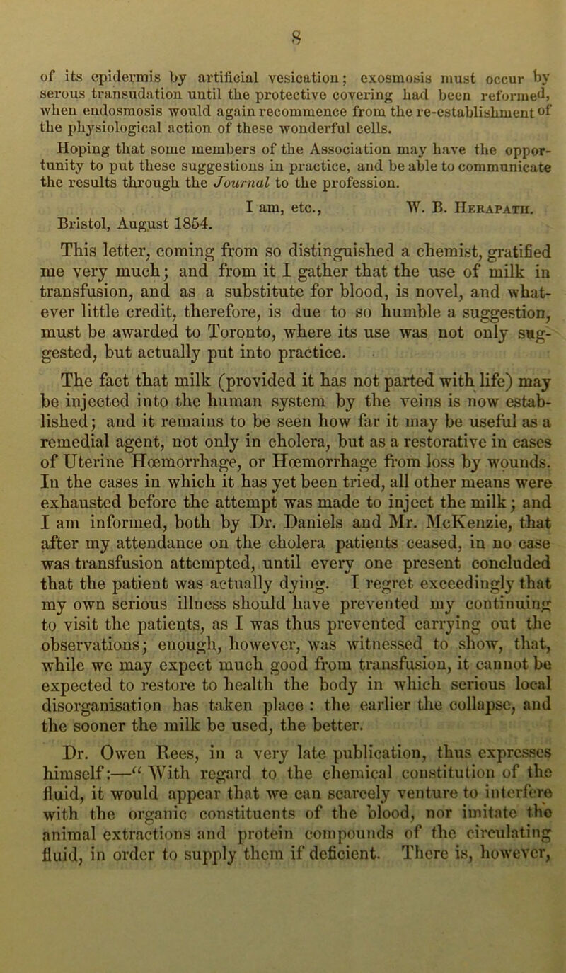 of its epidermis by artificial vesication; exosmosis must occur by serous trausudation until the protective covering had been reformed, when endosmosis would again recommence from the re-establishment the physiological action of these wonderful cells. Hoping that some members of the Association may have the oppor- tunity to put these suggestions in practice, and be able to communicate the results through the Journal to the profession. I am, etc., W. B. Herapath. Bristol, August 1854. This letter, coming from so distinguished a chemist, gratified me very much; and from it I gather that the use of milk in transfusion, and as a substitute for blood, is novel, and what- ever little credit, therefore, is due to so humble a suggestion, must be awarded to Toronto, where its use was not only sug- gested, but actually put into practice. The fact that milk (provided it has not parted with life) may be injected into the human system by the veins is now estab- lished ; and it remains to be seen how far it may be useful as a remedial agent, not only in cholera, but as a restorative in cases of Uterine Hcemorrhage, or Hoemorrhage from loss by wounds. In the cases in which it has yet been tried, all other means were exhausted before the attempt was made to inject the milk; and I am informed, both by Dr. Daniels and Mr. McKenzie, that after my attendance on the cholera patients ceased, in no case was transfusion attempted, until evex’y one present concluded that the patient was actually dying. I regret exceedingly that my own serious illness should have prevented my continuing to visit the patients, as I was thus prevented carrying out the observations; enough, howevci', was witnessed to show, that, while we may expect much good from transfusion, it cannot be expected to restore to health the body in which serious local disorganisation has taken place : the earlier the collapse, and the sooner the milk be used, the better. Dr. Owen Rees, in a very late publication, thus expresses himself:—“ With regard to the chemical constitution of the fluid, it would appear that we can scarcely ventui*e to interfere with the organic constituents of the blood, nor imitate the animal extractions and protein compounds of the circulating fluid, in order to supply them if deficient. There is, however.