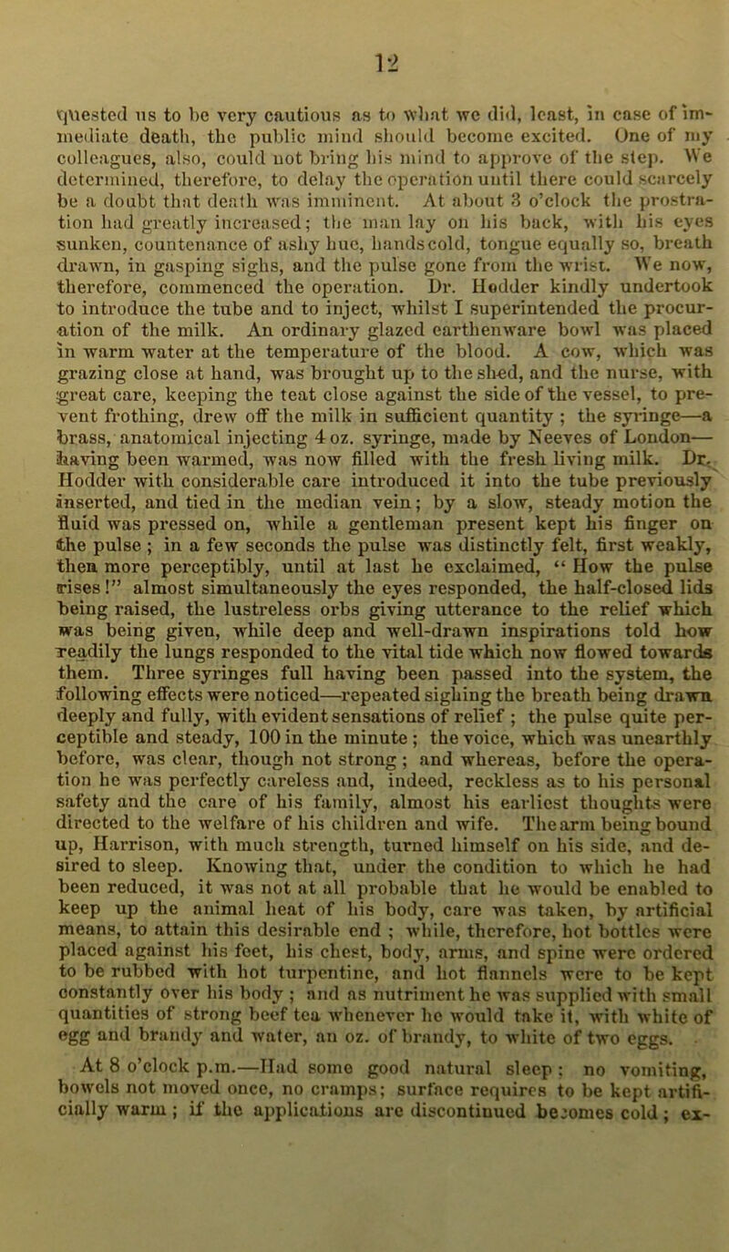 'CjUested us to be very cautious as to wbat we did, least, in case of iiU' mediate deatli, the public mind should become excited. One of my colleagues, also, could uot bring his mind to approve of the step. We determined, therefore, to delay the operation until there could scarcely be a doubt that death was imminent. At almut 3 o’clock the prostra- tion had greatly increased; the man lay on his back, with his eyes sunken, countenance of ashy hue, hands cold, tongue equally so, breath drawn, in gasping sighs, and the pulse gone from the wrist. We now, therefore, commenced the operation. Dr. Hodder kindly undertook to introduce the tube and to inject, whilst I superintended the procur- ation of the milk. An ordinary glazed earthenware bowl was placed in warm water at the temperature of the blood. A cow, which was grazing close at hand, was brought up to the sh-ed, and the nurse, with great care, keeping the teat close against the side of the vessel, to pre- vent frothing, drew off the milk in sufficient quantity ; the syringe—a brass, anatomical injecting 4oz. syringe, made by Neeves of London— having been warmed, was now filled with the fresh living milk. Dr, Hodder with considerable care introduced it into the tube previously inserted, and tied in the median vein; by a slow, steady motion the fluid was pressed on, while a gentleman present kept his finger on the pulse ; in a few seconds the pulse was distinctly felt, first weakly, then more perceptibly, until at last he exclaimed, “ How the pulse irises!” almost simultaneously the eyes responded, the half-closed lids being raised, the lustreless orbs giving utterance to the relief which was being given, while deep and well-drawn inspirations told how Teadily the lungs responded to the vital tide which now flowed towards them. Three syringes full having been passed into the system, the following effects were noticed—repeated sighing the breath being drawn deeply and fully, with evident sensations of relief ; the pulse quite per- ceptible and steady, 100 in the minute ; the voice, which was unearthly before, was clear, though not strong ; and whereas, before the opera- tion he was perfectly careless and, indeed, reckless as to his personal safety and the care of his family, almost his earliest thoughts were directed to the welfare of his children and wife. Thearni being bound up, Harrison, with much strength, turned himself on his side, and de- sired to sleep. Knowing that, under the condition to which he had been reduced, it was not at all probable that he would be enabled to keep up the animal heat of his body, care was taken, by artificial means, to attain this desirable end ; while, therefore, hot bottles were placed against his feet, his chest, body, arms, and spine were ordered to be rubbed with hot turpentine, and hot flannels were to be kept constantly over his body ; and as nutriment he was supplied with small quantities of strong beef tea whenever he would take it, with white of egg and brandy and water, an oz. of brandy, to white of two eggs. At 8 o’clock p.m.—Had some good natural sleep : no vomiting, bowels not moved once, no cramps; surface requires to be kept artifi- cially warm ; if the applications arc discontinued becomes cold ; ex-