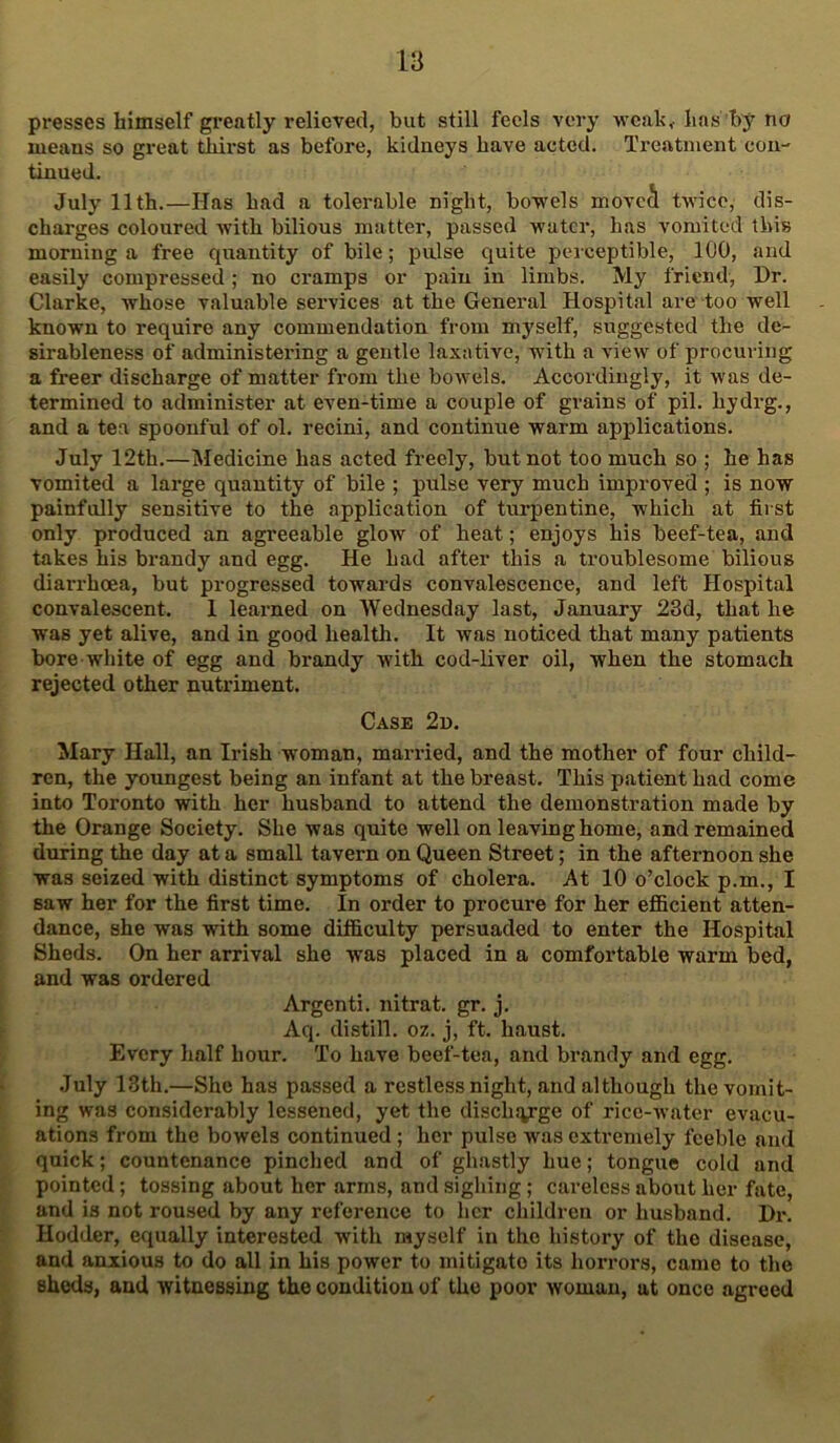 presses himself greatly relieved, but still feels very -yveah, has by no means so great thirst as before, kidneys have acted. Treatment con- tinued. July 11th.—Has had a tolerable night, bo-wels movcS twice, dis- charges coloured with bilious matter, passed water, has vomited this morning a free quantity of bile; pulse quite perceptible, ICO, and easily compressed ; no cramps or pain in limbs. My friend, Dr. Clarke, whose valuable services at the General Hospital are too well known to require any commendation from myself, suggested the de- sirableness of administering a gentle laxative, w'ith a view of procuring a freer discharge of matter from the bowels. Accordingly, it was de- termined to administer at even-time a couple of grains of pil. hydrg., and a tea spoonful of ol. recini, and continue warm applications. July 12th.—Medicine has acted freely, but not too much so ; he has vomited a large quantity of bile ; pulse very much improved ; is now painfully sensitive to the application of turpentine, which at first only produced an agreeable glow of heat; enjoys his beef-tea, and takes his brandy and egg. He had after this a troublesome bilious diarrhoea, but progressed towards convalescence, and left Hospital convalescent. 1 learned on Wednesday last, January 23d, that he was yet alive, and in good health. It was noticed that many patients bore white of egg and brandy wuth cod-liver oil, when the stomach rejected other nutriment. Case 2d. Mary Hall, an Irish woman, married, and the mother of four child- ren, the youngest being an infant at the breast. This patient had come into Toronto with her husband to attend the demonstration made by the Orange Society. She was quite well on leaving home, and remained during the day at a small tavern on Queen Street; in the afternoon she was seized with distinct symptoms of cholera. At 10 o’clock p.m., I saw her for the first time. In order to procure for her efficient atten- dance, she was with some difficulty persuaded to enter the Hospital Sheds. On her arrival she was placed in a comfortable warm bed, and was ordered Argenti. nitrat. gr. j. Aq. distill, oz. j, ft. haust. Every half hour. To have beef-tea, and brandy and egg. July 13th.—She has passed a restless night, and although the vomit- ing was considerably lessened, yet the disclisyge of rice-water evacu- ations from the bowels continued; her pulse was extremely feeble and quick; countenance pinched and of ghastly hue; tongue cold and pointed; tossing about her arms, and sighing; careless about her fate, and is not roused by any reference to her children or husband. Dr. Hodder, equally interested with myself in the history of the disease, and anxious to do all in his power to mitigate its horrors, came to the sheds, and witnessing the condition of the poor woman, at once agreed