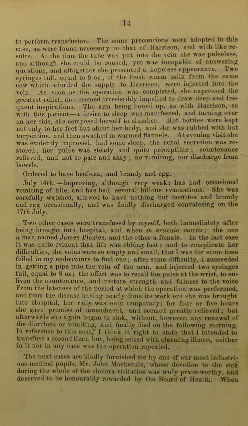 to perform transfusion. The snmc precautions were adopted in this ciise, as were found uecessai'y in that ot Harrison, and with like re- sults. At the time the tube was ]>ut into the vein she was pulseless, and although she could be roused, yet was incapable ot answering questions, and altogether she presented a hopeless appearance. Two syringes full, equal to 8 oz., of the fresh warm milk from the same cow which afforded the supply to Harrison, w’ere injected into the vein. As soon as the operation was completed, she expressed the greatest relief, and seemed irresistibly impelled to draw deep and fre- quent inspirations. The arm being bound up, as with Harrison, so with this patient—a desire to sleep was manilested, and turning over on her side, she composed hei'self to slumber. Hot bottles were kept not only to her feet but about her body, and she was rubbed with hot turpentine, and then swmthed in warmed flannels. At evening visit she was evidently improved, h.ad some sleep, the renal secretion was re- stored ; her pulse was steady and quite perceptible ; countenance relieved, and not so pale and ashy ; no vomiting, nor discharge from bowels. Ordered to have beef-tea, and brandy and egg. July 14th.—Improving, although very w'eak; has had occasional vomiting of bile, and has had several bilious evacuations. She was carefully watched, allowed to have nothing but beef-tea and brandy and egg occasionally, and was finally dischai’ged convalesing on tlie 17 th July. Two other cases were transfused by myself, both immediately after being brought into hospital, and when in articulo mortia ; the one a man named James Pickles, and the other a female. In the last case it was quite evident that life was ebbing fast; and to complicate her difficulties, the veins were so empty and small, that I was for some time foiled in my endeavours to find one; after some difficulty, I succeeded in getting a pipe into the vein of the arm, and injected two syringes full, equal to 8 oz ; the effect was to recall the pulse at the wrist, to en- liven the countenance, and rostoi’e strength and fulness to the voice From the lateness of the period at which the operation was performed, and from the disease h iving nearly done its work ore she was brought into Hospital, her rally was only temporary; for four or five hours she gave promise of ainendineut, ami seemed greatly relieved; but afterwards she again began to sink, without, how^ever, any renewal of the diarrhoea or vomiting, and finally died on the following morning. In reference to this case,* I think it right to sbite that I inte»ided to transtuse a second time, but, being seized with alarming illuc.ss, neither in it nor in any case was the operation repeated. The next cases are kindly furnished me by one of our most industri- ous medical pupils, Mr. John Mackenzie, whoso devotion to the sick during the whole of the cholera visitation was truly praiseworthy, and deserved to be honourably rewarded by the Hoard of Health. lYhen