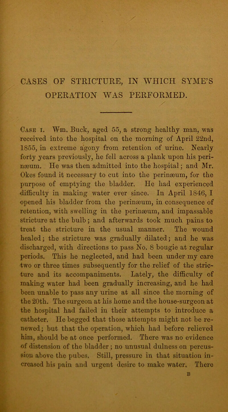 CASES OF STRICTURE, IN WHICH SYME’S OPERATION WAS PERFORMED. Case i. Wm. Buck, aged 55, a strong healthy man, was received into the hospital on the morning of April 22nd, 1855, in extreme agony from retention of urine. Nearly forty years previously, he fell across a plank upon his peri- neum. He was then admitted into the hospital; and Mr. Okes found it necessary to cut into the perineum, for the purpose of emptying the bladder. He had experienced difficulty in making water ever since. In April 1846, I opened his bladder from the perineum, in consequence of retention, with swelling in the perineum, and impassable stricture at the bulb; and afterwards took much pains to treat the stricture in the usual manner. The wound healed; the stricture was gradually dilated; and he was discharged, with directions to pass No. 8 bougie at regular periods. This he neglected, and had been under my care two or three times subsequently for the relief of the stric- ture and its accompaniments. Lately, the difficulty of making water had been gradually increasing, and he had been unable to pass any urine at all since the morning of the 20th. The surgeon at his home and the house-surgeon at the hospital had failed in their attempts to introduce a catheter. He begged that those attempts might not be re- newed ; but that the operation, which had before relieved him, should be at once performed. There was no evidence of distension of the bladder ; no unusual dulness on percus- sion above the pubes. Still, pressure in that situation in- creased his pain and urgent desire to make water. There n