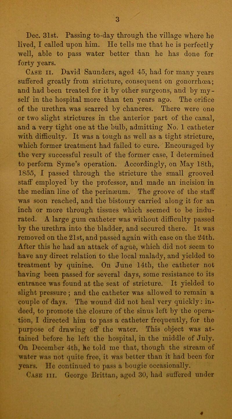 Dec. 31st. Passing to-day through the village where he lived, I called upon him. He tells me that he is perfectly well, able to pass water better than he has done for forty years. Case ii. David Saunders, aged 45, had for many years suffered greatly from stricture, consequent on gonorrhoea; and had been treated for it by other surgeons, and by my- self in the hospital more than ten years ago. The orifice of the urethra was scarred by chancres. There were one or two slight strictures in the anterior part of the canal, and a very tight one at the bulb, admitting No. 1 catheter with difficulty. It was a tough as well as a tight stricture, which former treatment had failed to cure. Encouraged by the very successful result of the former case, I determined to perform Syme’s operation. Accordingly, on May 18th, 1855, I passed through the stricture the small grooved staff employed by the professor, and made an incision in the median line of the perinmum. The groove of the staff was soon reached, and the bistoury carried along it for an inch or more through tissues which seemed to be indu- rated. A large gum catheter was without difficulty passed by the urethra into the bladder, and secured there. It was removed on the 21st, and passed again with ease on the 24th. After this he had an attack of ague, which did not seem to have any direct relation to the local malady, and yielded to treatment by quinine. On June 14th, the catheter not having been passed for several days, some resistance to its entrance was found at the seat of stricture. It yielded to slight pressure ; and the catheter was allowed to remain a couple of days. The wound did not heal very quickly: in- deed, to promote the closure of the sinus left by the opera- tion, I directed him to pass a catheter frequently, for the purpose of drawing off the water. This object was at- tained before he left the hospital, in the middle of July. On December 4th, he told me that, though the stream of water was not quite free, it was better than it had been for years. He continued to pass a bougie occasionally. Case iii. George Brittan, aged 30, had suffered under 4