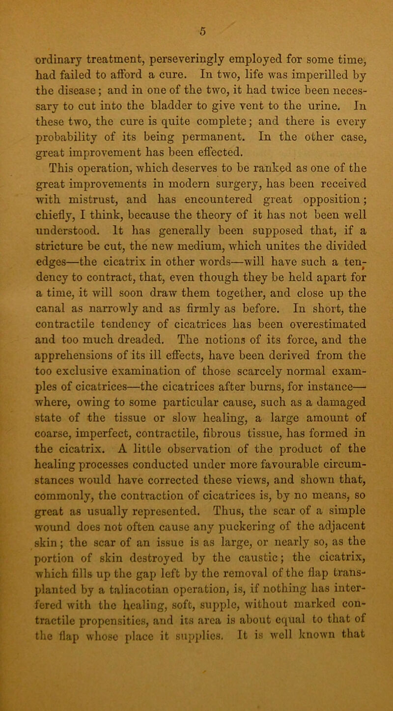 ordinary treatment, perseveringly employed for some time, had failed to afford a cure. In two, life was imperilled by the disease; and in one of the two, it had twice been neces- sary to cut into the bladder to give vent to the urine. In these two, the cure is quite complete; and there is every probability of its being permanent. In the other case, great improvement has been effected. This operation, which deserves to be ranked as one of the great improvements in modern surgery, has been received with mistrust, and has encountered great opposition; chiefly, I think, because the theory of it has not been well understood. It has generally been supposed that, if a stricture be cut, the new medium, which unites the divided edges—the cicatrix in other words—will have such a ten- dency to contract, that, even though they be held apart for a time, it will soon draw them together, and close up the canal as narrowly and as firmly as before. In short, the contractile tendency of cicatrices has been overestimated and too much dreaded. The notions of its force, and the apprehensions of its ill effects, have been derived from the too exclusive examination of those scarcely normal exam- ples of cicatrices—the cicatrices after burns, for instance— where, owing to some particular cause, such as a damaged state of the tissue or slow healing, a large amount of coarse, imperfect, contractile, fibrous tissue, has formed in the cicatrix. A little observation of the product of the healing processes conducted under more favourable circum- stances would have corrected these views, and shown that, commonly, the contraction of cicatrices is, by no means, so great as usually represented. Thus, the scar of a simple wound does not often cause any puckering of the adjacent skin; the scar of an issue is as large, or nearly so, as the portion of skin destroyed by the caustic; the cicatrix, which fills up the gap left by the removal of the flap trans- planted by a taliacotian operation, is, if nothing has inter- fered with the healing, soft, supple, without marked con- tractile propensities, and its area is about equal to that of the flap whose place it supplies. It is well known that