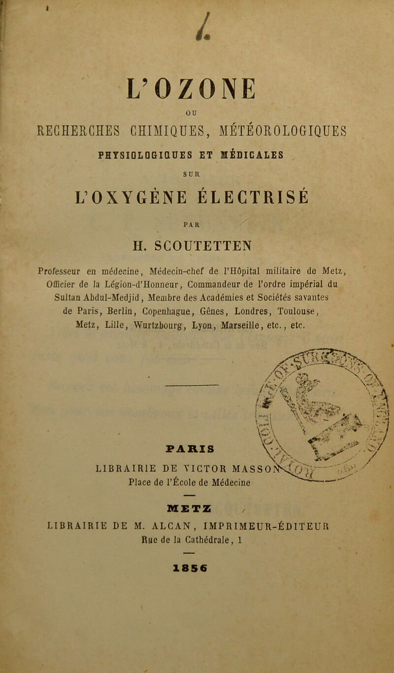 I L’OZONE ou RECHERCHES CHIMIQUES, MÉTÉOROLOGIQUES PHYSIOLOGIQUES ET MÉDICALES SUK L’OXYGÈNE ÉLECTRISÉ PAR H. SCOUTETTEN Professeur en médecine, Médecin-chef de l’Hôpital militaire de Metz, Officier de la Légion-d’Honneur, Commandeur de l’ordre impérial du Sultan Abdul-Medjid, Membre des Académies et Sociétés savantes de Paris, Berlin, Copenhague, Gênes, Londres, Toulouse, Metz, Lille, Wurtzbourg, Lyon, Marseille, etc., etc. METZ , LIBRAIRIE DE M. ALCAN, IMPRIMEUR-ÉDITEUR Rue de la Cathédrale, 1 1856