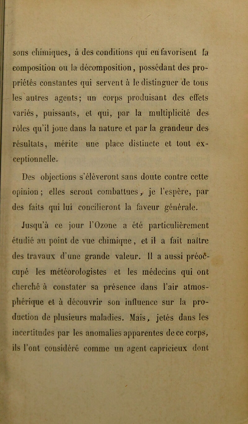sons chimiques, à des conditions qui en favorisent fa composition ou la décomposition, possédant des pro- priétés constantes qui servent à le distinguer de tous les autres agents; un corps produisant des efl'els variés, puissants, et qui, par la multiplicité des rôles qu’il joue dans la nature et par la grandeur des résultats, mérite une place distincte et tout ex- ceptionnelle. Des objections s’élèveront sans doute contre cette opinion; elles seront combattues y je l’espère, par des faits qui lui concilieront la faveur générale. Jusqu’à ce jour l’Ozone a été particulièrement étudié au point de vue chimique, et il a fait naître des travaux d’une grande valeur. 11 a aussi préoc- cupé les météorologistes et les médecins qui ont cherché à constater sa présence dans l’air atmos- phérique et à découvrir son influence sur la pro- duction de plusieurs maladies. Mais, jetés dans les incertitudes par les anomalies apparentes de ce corps, ils l’ont considéré comme un agent capricieux dont