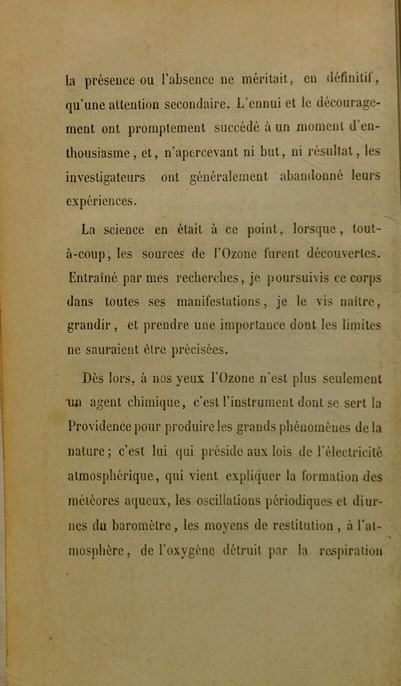 la présence ou l’absence ne méritait, eu définitif, qu’une attention secondaire. L’ennui et le décourage- ment ont promptement succédé à un moment d en- thousiasme , et, n’apercevant ni but, ni résultat, les investigateurs ont généralement abandonné leurs expériences. y La science en était à ce point, lorsque, tout- à-coup, les sources de l’Ozone furent découvertes. Entraîné par mes recherches , je poursuivis ce corps dans toutes ses manifestations, je le vis naître, grandir, et prendre une importance dont les limites ne sauraient être précisées. Dès lors, à nos yeux l’Ozone n’est plus seulement un agent chimique, c’est l’instrument dont se sert la Providence pour produire les grands phénomènes de la nature ; c’est lui qui préside aux lois de l’électricité atmosphérique, qui vient expliquer la formation des météores aqueux, les oscillations périodiques et diur- nes du baromètre, les moyens de restitution , à l’at- mosphère, de l’oxygène détruit par la respiration