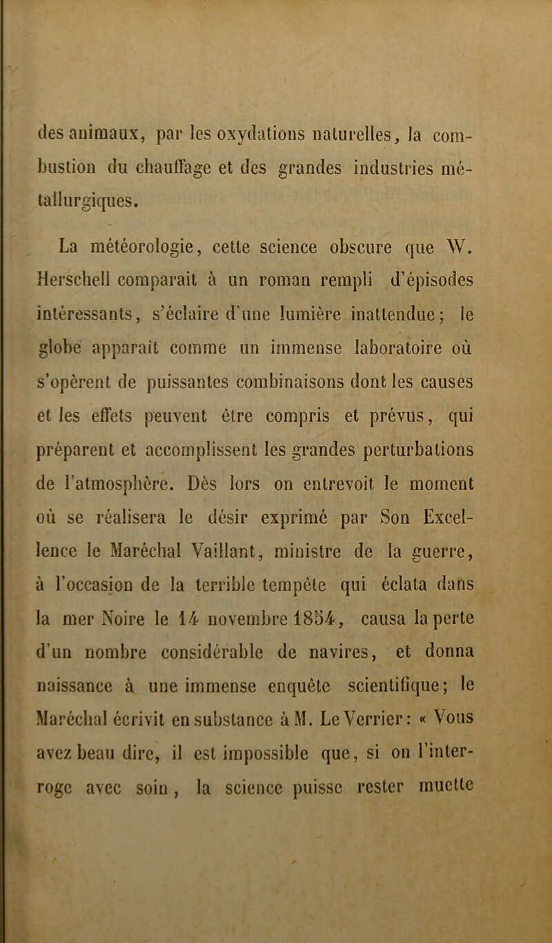 (les animaux, par les oxydations naturelles, la com- bustion du chauffage et des grandes industries mé- tallurgiques. La météorologie, cette science obscure que W. Herschell comparait à un roman rempli d’épisodes intéressants, s’éclaire d’une lumière inattendue; le globe apparaît comme un immense laboratoire où s’opèrent de puissantes combinaisons dont les causes et les effets peuvent être compris et prévus, qui préparent et accomplissent les grandes perturbations de l’atmosphère. Dès lors on entrevoit le moment où se réalisera le désir exprimé par Son Excel- lence le Maréchal Vaillant, ministre de la guerre, à l’occasion de la terrible tempête qui éclata dans la mer Noire le 14 novembre 1854, causa la perte d’un nombre considérable de navires, et donna naissance à une immense enquête scientifique; le Maréchal écrivit en substance àM. Le Verrier: « Vous avez beau dire, il est impossible que, si on l’inter- roge avec soin , la science puisse rester muette
