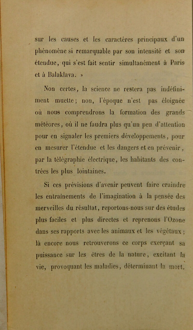 sur les causes et les caractères principaux d’un phénomène si remarquable par son intensité et son étendue, qui s’est fait sentir simultanément à Paris et à Balaklava. » Non certes, la science ne restera pas indéfini- ment muette; non, l’époque n’est pas éloignée où nous comprendrons la formation des grands météores, où il ne faudra plus qu’un peu d’attention pour en signaler les premiers développements, pour en mesurer l’étendue et les dangers et en prévenir, par la télégraphie électrique, les habitants des con- i trées les plus lointaines. Si ces prévisions d’avenir peuvent faire craindre les entraînements de l’imagination à la pensée des merveilles du résultat, reportons-nous sur des éludes plus faciles et plus directes et reprenons l’Ozone dans ses rapports avec les animaux et les végétaux ; là encore nous retrouverons ce corps exerçant sa puissance sur les êtres de la nature, excitant la % vie, provoquant les maladies, déterminant la mort.