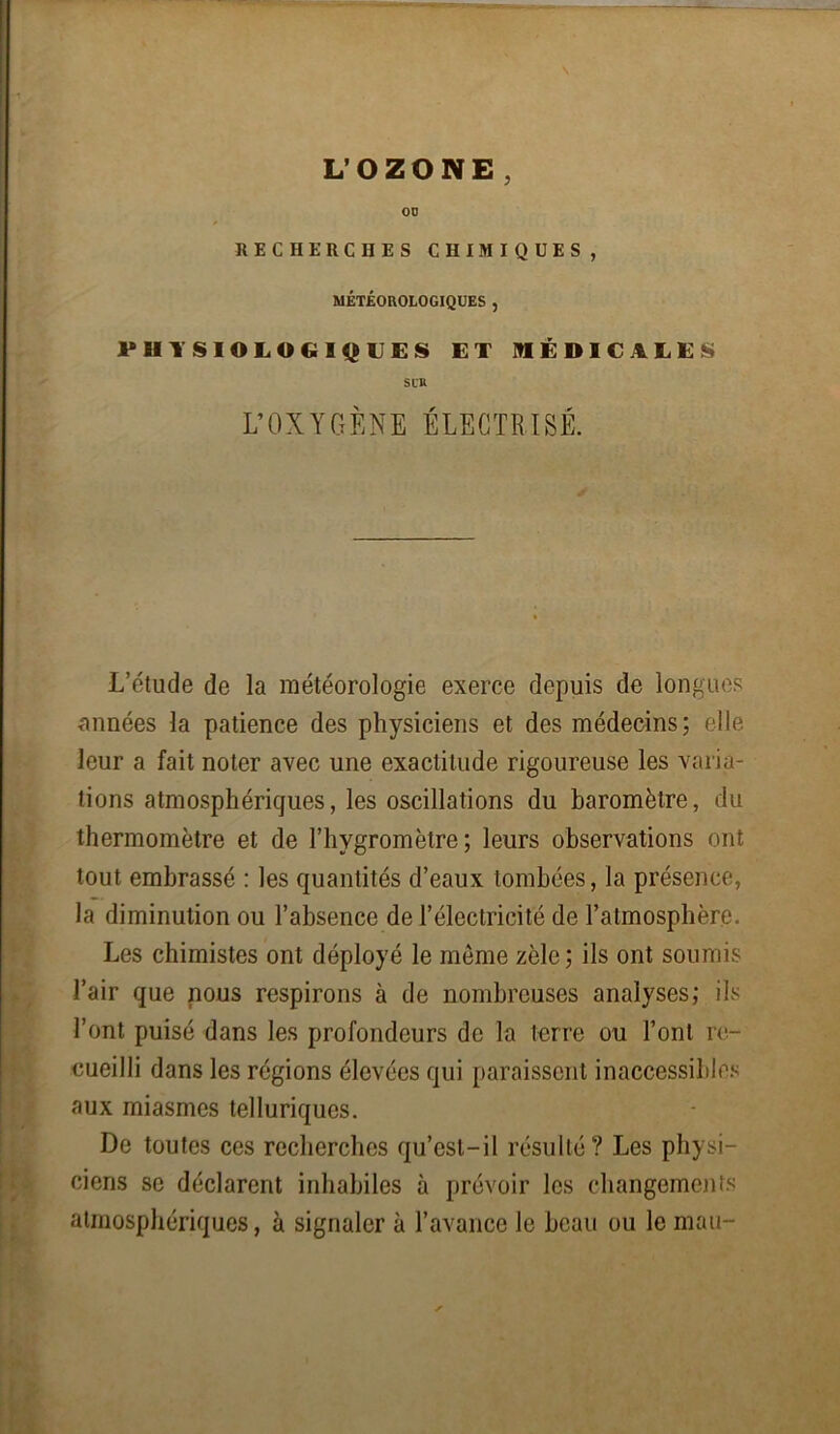 L'OZONE, 00 RECHERCHES CHIMIQUES, MÉTÉOROLOGIQUES , PHYSIOLOGIQUES ET MÉDICALES Sl'U L’OXYGÈNE ÉLECTRISÉ. ; L’étude de la météorologie exerce depuis de longues années la patience des physiciens et des médecins; elle Ileur a fait noter avec une exactitude rigoureuse les varia- tions atmosphériques, les oscillations du baromètre, du thermomètre et de l’hygromètre; leurs observations ont tout embrassé : les quantités d’eaux tombées, la présence, la diminution ou l’absence de l’électricité de l’atmosphère. Les chimistes ont déployé le môme zèle; ils ont soumis l’air que nous respirons à de nombreuses analyses; ils l’ont puisé dans les profondeurs de la terre ou l’ont re- cueilli dans les régions élevées qui paraissent inaccessibles aux miasmes telluriques. De toutes ces recherches qu’est-il résulté? Les physi- ciens se déclarent inhabiles à prévoir les changements atmosphériques, à signaler à l’avance le beau ou le mau-