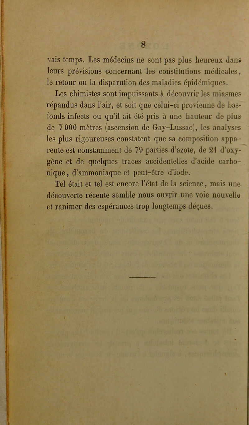 vais temps. Les médecins ne sont pas plus heureux dan* leurs prévisions concernant les constitutions médicales, le retour ou la disparution des maladies épidémiques. Les chimistes sont impuissants à découvrir les miasmes répandus dans l’air, et soit que celui-ci provienne de bas- fonds infects ou qu’il ait été pris à une hauteur de plus de 7000 mètres (ascension de G-ay-Lussac), les analyses les plus rigoureuses constatent que sa composition appa - rente est constamment de 79 parties d’azote, de 21 d’oxy- gène et de quelques traces accidentelles d’acide carbo- nique , d’ammoniaque et peut-être d’iode. Tel était et tel est encore l’état de la science, mais une découverte récente semble nous ouvrir une voie nouvelle et ranimer des espérances trop longtemps déçues. I