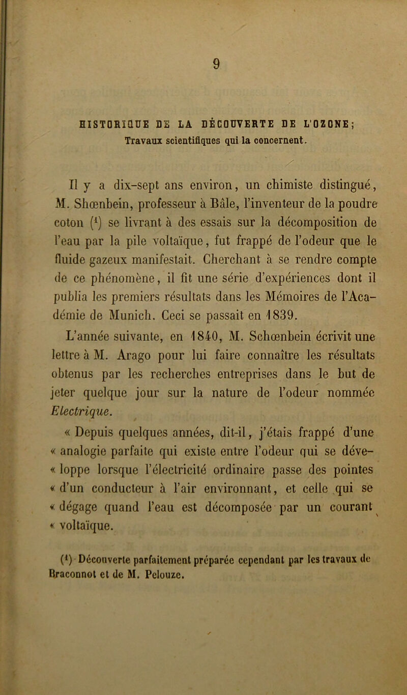 HISTORIQUE DS LA DÉCOUVERTE DE L'OZONE; Travaux scientifiques qui la concernent. Il y a dix-sept ans environ, un chimiste distingué, M. Shœnbein, professeur à Bâle, l’inventeur de la poudre coton (*) se livrant à des essais sur la décomposition de l’eau par la pile voltaïque, fut frappé de l’odeur que le fluide gazeux manifestait. Cherchant à se rendre compte de ce phénomène, il fît une série d’expériences dont il publia les premiers résultats dans les Mémoires de l’Aca- démie de Munich. Ceci se passait en 1839. L’année suivante, en 1840, M. Schœnbein écrivit une lettre à M. Arago pour lui faire connaître les résultats obtenus par les recherches entreprises dans le but de jeter quelque jour sur la nature de l’odeur nommée Electrique. « Depuis quelques années, dit-il, j’étais frappé d’une « analogie parfaite qui existe entre l’odeur qui se déve- « loppe lorsque l’électricité ordinaire passe des pointes «d’un conducteur à l’air environnant, et celle qui se « dégage quand l’eau est décomposée par un courant « voltaïque. (*) Découverte parfaitement préparée cependant par les travaux de Braconnot et de M. Pclouzc.