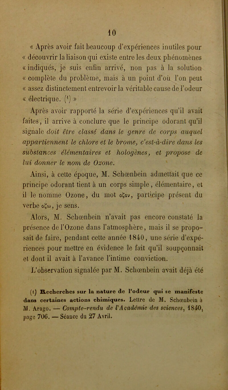 « Après avoir fait beaucoup d’expériences inutiles pour « découvrir la liaison qui existe entre les deux phénomènes « indiqués, je suis enfin arrivé, non pas à la solution « complète du problème, mais à un point d’où l’on peut « assez distinctement entrevoir la véritable cause de l’odeur « électrique. (*) » Après avoir rapporté la série d’expériences qu’il avait faites, il arrive à conclure que le principe odorant qu’il signale doit être classé dans le genre de corps auquel appartiennent le chlore et le brome, c’est-à-dire dans les substances élémentaires et hologènes, et propose de lui donner le nom de Ozone. Ainsi, à cette époque, M. Schœnbein admettait que ce principe odorant tient à un corps simple, élémentaire, et il le nomme Ozone, du mot oÇov, participe présent du verbe oÇ«, je sens. Alors, M. Schœnbein n’avait pas encore constaté la présence de l’Ozone dans l’atmosphère, mais il se propo- sait de faire, pendant cette année 1840, une série d’expé- riences pour mettre en évidence le fait qu’il soupçonnait et dont il avait à l’avance l’intime conviction. L’observation signalée par M. Schœnbein avait déjà été Recherches sur la nature de l’odeur qui se manifeste dans certaines actions chimiques. Lettre de M. Schœnbein à M. Arago. — Compte-rendu de VAcadémie des sciences, 1840, page 70G. — Séance du 27 Avril.