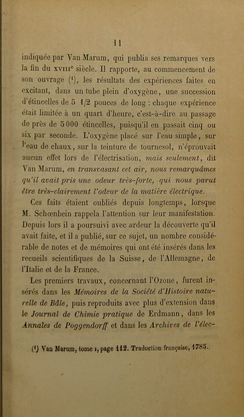 indiquée par YanMarum, qui publia ses remarques vers la fin du xvme siècle. Il rapporte, au commencement de son ouvrage I1), les résultats des expériences faites en excitant, dans un tube plein d’oxygène, une succession d’étincelles de 5 1/2 pouces de long : chaque expérience était limitée à un quart d’heure, c’est-à-dire au passage de près de 5 000 étincelles, puisqu’il en passait cinq ou six par seconde. L’oxygène placé sur l’eau simple, sur l’eau de chaux, sur la teinture de tournesol, n’éprouvait aucun effet lors de l’électrisation, mais seulement, dit Van Marum, en transvasant cet air, nous remarquâmes qu’il avait pris une odeur très-forte, qui nous parut être très-clairement l’odeur de la matière électrique. Ces faits étaient oubliés depuis longtemps, lorsque M. Schœnbein rappela l’attention sur leur manifestation. Depuis lors il a poursuivi avec .ardeur la découverte qu’il avait faite, et il a publié, sur ce sujet, un nombre considé- rable de notes et de mémoires qui ont été insérés dans les recueils scientifiques de la Suisse, de l’Allemagne, de l’Italie et de la France. Les premiers travaux, concernant l’Ozone, furent in- sérés dans les Mémoires de la Société d’ilistoire natu- relle de Bâle, puis reproduits avec plus d’extension dans le Journal de Chimie pratique de Erdmann, dans les Annales de Poggendorff et dans les Archives de l’élec- (*) (*) Van Marum, tome i,page 112. Traduction française, 178S.