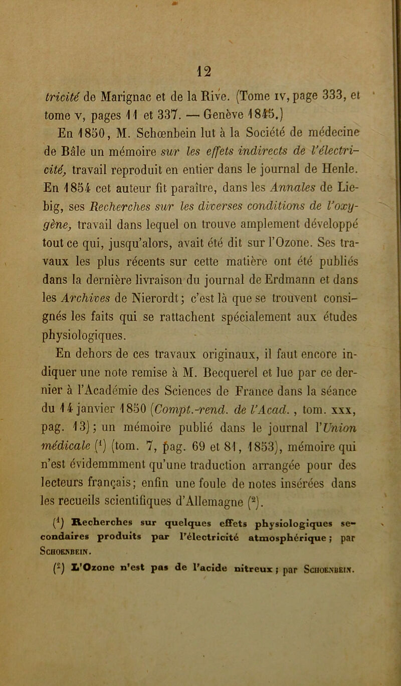 tricité do Marignac et de la Rive. (Tome iv, page 333, et tome y, pages 11 et 337. — Genève 1845.) En 1850, M. Schœnbein lut à la Société de médecine de Bâle un mémoire sur les effets indirects de l’électri- cité, travail reproduit en entier dans le journal de Henle. En 1854 cet auteur fit paraître, dans les Annales de Lie- big, ses Recherches sur les diverses conditions de l’oxy- gène, travail dans lequel on trouve amplement développé tout ce qui, jusqu’alors, avait été dit sur l’Ozone. Ses tra- vaux les plus récents sur cette matière ont été publiés dans la dernière livraison du journal de Erdmann et dans les Archives de Nierordt; c’est là que se trouvent consi- gnés les faits qui se rattachent spécialement aux études physiologiques. En dehors de ces travaux originaux, il faut encore in- diquer une note remise à M. Becquerel et lue par ce der- nier à l’Académie des Sciences de France dans la séance du 14 janvier 1850 (Compt.-rend. de l’Acad. , tom. xxx, pag. 13); un mémoire publié dans le journal l’Union médicale (*) (tom. 7, £>ag. 69 et 81, 1853), mémoire qui n’est évidemmment qu’une traduction arrangée pour des lecteurs français; enfin une foule de notes insérées dans les recueils scientifiques d’Allemagne (2). (*) Recherches sur quelques effets physiologiques se- condaires produits par l'électricité atmosphérique ; par ScBOEKBEIN. (ï) 1,’Ozone n’est pas de l'acide nitreux ; par Sciioexbei.x.