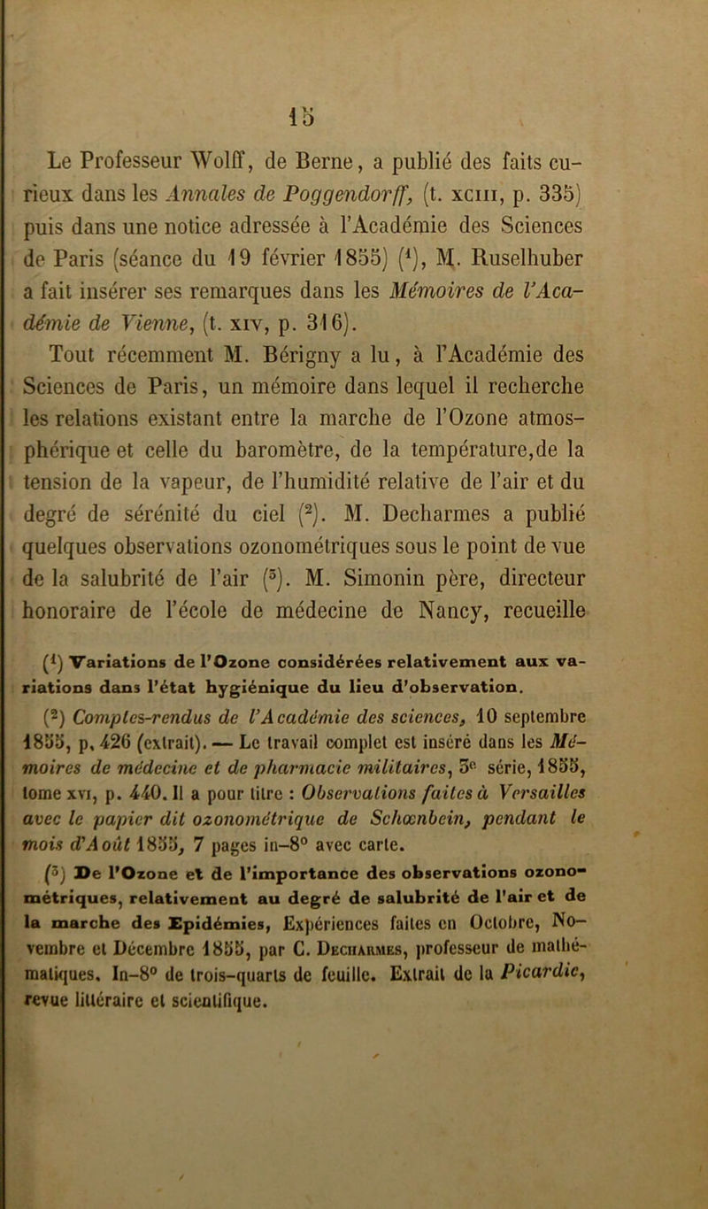 io Le Professeur Wolff, de Berne, a publié des faits cu- rieux dans les Annales de Poggendorff, (t. xcm, p. 335) puis dans une notice adressée à l’Académie des Sciences de Paris (séance du 19 février 1855) (*), M. Ruselhuber a fait insérer ses remarques dans les Mémoires de l’Aca- démie de Vienne, (t. xiv, p. 316). Tout récemment M. Bérigny a lu, à l’Académie des Sciences de Paris, un mémoire dans lequel il recherche les relations existant entre la marche de l’Ozone atmos- phérique et celle du baromètre, de la température,de la tension de la vapeur, de l’humidité relative de l’air et du degré de sérénité du ciel (2). M. Decharmes a publié quelques observations ozonométriques sous le point de vue de la salubrité de l’air (5). M. Simonin père, directeur honoraire de l’école de médecine de Nancy, recueille 0) Variations de l’Ozone considérées relativement aux va- riations dans l’état hygiénique du lieu d’observation. (2) Comples-rendus de VAcadémie des sciences, 10 septembre 1866, p, 426 (extrait). — Le travail complet est iuséré dans les Mé- moires de médecine et de pharmacie militaires, 5° série, 1866, tome xvi, p. 440.11 a pour litre : Observations faites à Versailles avec le papier dit ozonométrique de Schœnbein, pendant le mois d'Aout 1866, 7 pages in-8° avec carte. (5j De l’Ozone et de l’importance des observations ozono- métriques, relativement au degré de salubrité de l'air et de la marche des Epidémies, Expériences faites en Octobre, No- vembre et Décembre 1866, par C. Decharmes, professeur de mathé- matiques. In-8° de trois-quarts de feuille. Extrait de la Picardie, revue littéraire et scientifique.