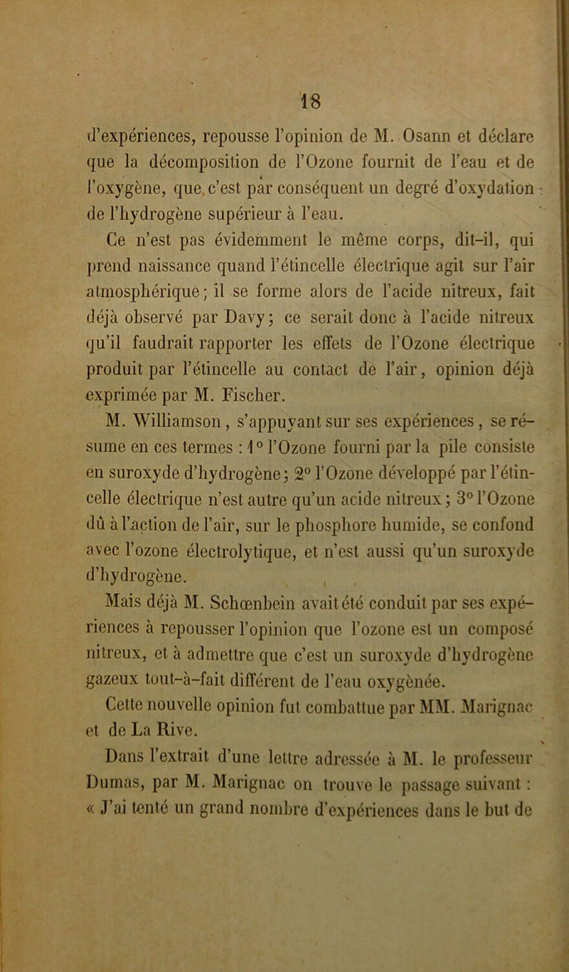 d’expériences, repousse l’opinion de M. Osann et déclare que la décomposition de l’Ozone fournit de l’eau et de l’oxygène, que, c’est par conséquent un degré d’oxydation de l’hydrogène supérieur à l’eau. Ce n’est pas évidemment le même corps, dit-il, qui prend naissance quand l’étincelle électrique agit sur l’air atmosphérique ; il se forme alors de l’acide nitreux, fait déjà observé par Davy; ce serait donc à l’acide nitreux qu’il faudrait rapporter les effets de l’Ozone électrique produit par l’étincelle au contact de l’air, opinion déjà exprimée par M. Fischer. M. Williamson , s’appuyant sur ses expériences, se ré- sume en ces termes : 1° l’Ozone fourni par la pile consiste en suroxyde d’hydrogène; 2° l’Ozone développé par l’étin- celle électrique n’est autre qu’un acide nitreux; 3° l’Ozone dû à l’action de l’air, sur le phosphore humide, se confond avec l’ozone électrolytique, et n’est aussi qu’un suroxyde d’hydrogène. Mais déjà M. Schœnbein avait été conduit par ses expé- riences à repousser l’opinion que l’ozone est un composé nitreux, et à admettre que c’est un suroxyde d’hydrogène gazeux tout—à—fait différent de l’eau oxygénée. Cette nouvelle opinion fut combattue par MM. Marignac et de La Rive. Dans l’extrait d’une lettre adressée à M. le professeur Dumas, par M. Marignac on trouve le passage suivant : « J’ai tenté un grand nombre d’expériences dans le but de