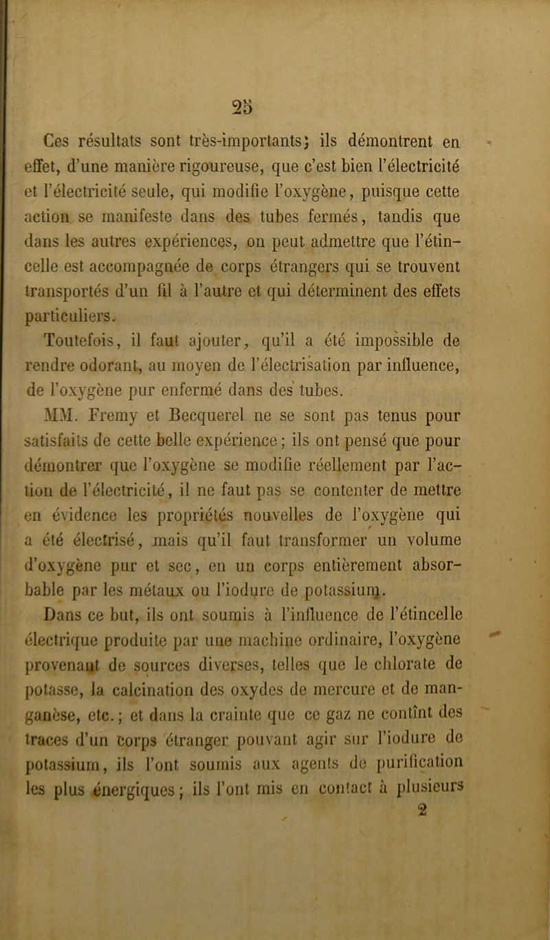 T6 Ces résultats sont très-importants; ils démontrent en effet, d’une manière rigoureuse, que c’est bien l’électricité et l’électricité seule, qui modifie l’oxygène, puisque cette action se manifeste dans des tubes fermés, tandis que dans les autres expériences, on peut admettre que l’étin- celle est accompagnée de corps étrangers qui se trouvent transportés d’un fil à l’autre et qui déterminent des effets particuliers. Toutefois, il faut ajouter, qu’il a été impossible de rendre odorant, au moyen de l’électrisation par influence, de l’oxygène pur enfermé dans des' tubes. MM. Fremy et Becquerel ne se sont pas tenus pour satisfaits de cette belle expérience ; ils ont pensé que pour démontrer que l’oxygène se modifie réellement par l’ac- tion de l’électricité, il ne faut pas se contenter de mettre en évidence les propriétés nouvelles de l’oxygène qui a été électrisé, mais qu’il faut transformer un volume d’oxygène pur et sec, en un corps entièrement absor- bable par les métaux ou l’iodure de potassium. Dans ce but, ils ont soumis à l’influence de l’étincelle électrique produite par une machine ordinaire, l’oxygène provenant de sources diverses, telles que le chlorate de potasse, la calcination des oxydes de mercure et de man- ganèse, etc. ; et dans la crainte que ce gaz ne contînt des traces d’un corps étranger pouvant agir sur l’iodure de potassium, ils l’ont soumis aux agents de purification les plus énergiques ; ils l’ont mis en contact à plusieurs 2