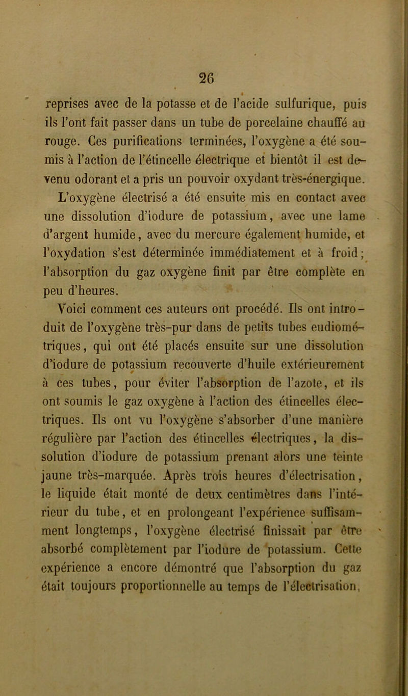 reprises avec de la potasse et de l’acide sulfurique, puis ils l’ont fait passer dans un tube de porcelaine chauffé au rouge. Ces purifications terminées, l’oxygène a été sou- mis à l’action de l’étincelle électrique et bientôt il est de- venu odorant et a pris un pouvoir oxydant très-énergique. L’oxygène électrisé a été ensuite mis en contact avec une dissolution d’iodure de potassium, avec une lame d’argent humide, avec du mercure également humide, et l’oxydation s’est déterminée immédiatement et à froid; l’absorption du gaz oxygène finit par être complète en peu d’heures, Voici comment ces auteurs ont procédé. Ils ont intro- duit de l’oxygène très-pur dans de petits tubes eudiomé- triques, qui ont été placés ensuite sur une dissolution d’iodure de potassium recouverte d’huile extérieurement à ces tubes, pour éviter l’absorption de l’azote, et ils ont soumis le gaz oxygène à l’action des étincelles élec- triques. Ils ont vu l’oxygène s’absorber d’une manière régulière par l’action des étincelles électriques, la dis- solution d’iodure de potassium prenant alors une teinte jaune très-marquée. Après trois heures d’électrisation, le liquide était monté de deux centimètres dans l’inté- rieur du tube, et en prolongeant l’expérience suffisam- ment longtemps, l’oxygène électrisé finissait par être absorbé complètement par l’iodure de potassium. Cette expérience a encore démontré que l’absorption du gaz était toujours proportionnelle au temps de l’électrisation,