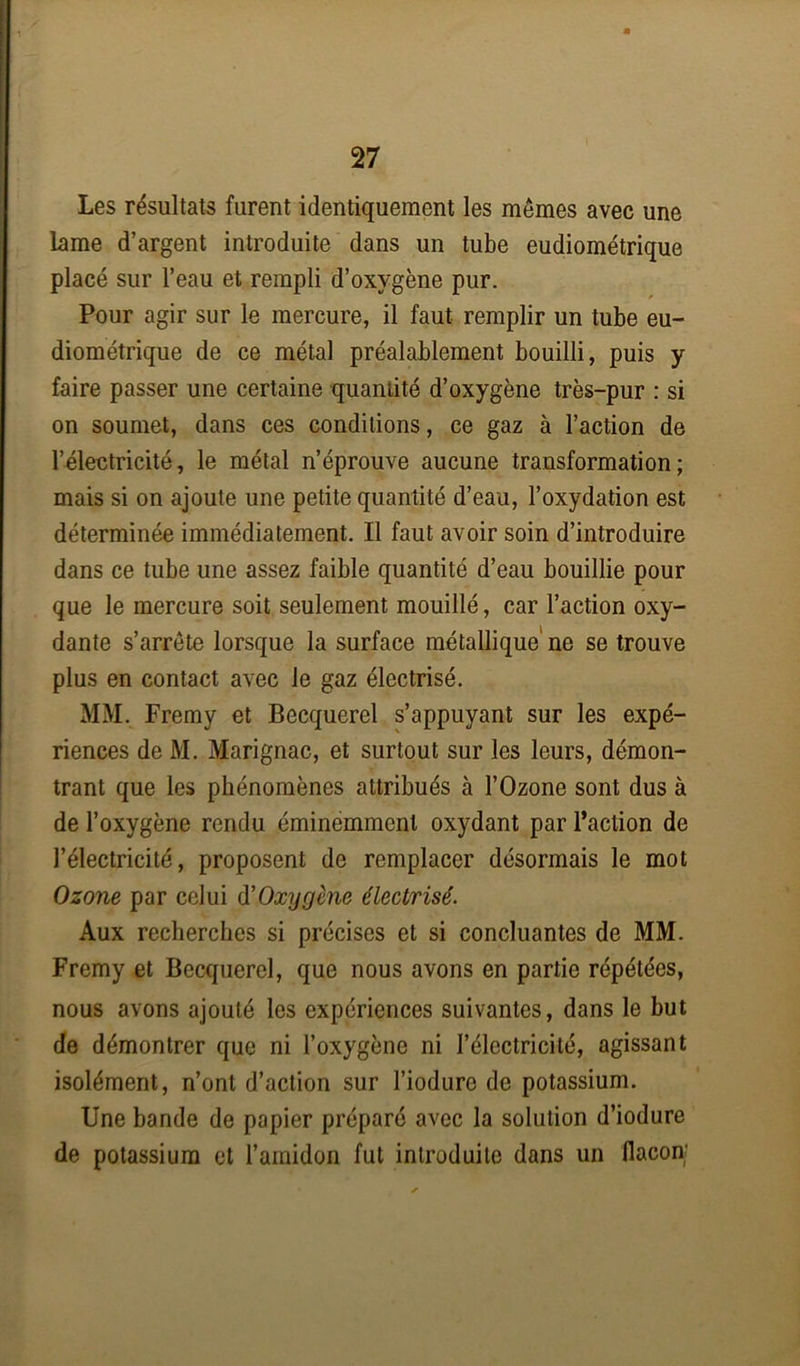 Les résultats furent identiquement les mêmes avec une lame d’argent introduite dans un tube eudiométrique placé sur l’eau et rempli d’oxygène pur. Pour agir sur le mercure, il faut remplir un tube eu- diométrique de ce métal préalablement bouilli, puis y faire passer une certaine quaniité d’oxygène très-pur : si on soumet, dans ces conditions, ce gaz à l’action de l’électricité, le métal n’éprouve aucune transformation; mais si on ajoute une petite quantité d’eau, l’oxydation est déterminée immédiatement. Il faut avoir soin d’introduire dans ce tube une assez faible quantité d’eau bouillie pour que le mercure soit seulement mouillé, car l’action oxy- dante s’arrête lorsque la surface métallique ne se trouve plus en contact avec le gaz électrisé. MM. Fremy et Becquerel s’appuyant sur les expé- riences de M. Marignac, et surtout sur les leurs, démon- trant que les phénomènes attribués à l’Ozone sont dus à de l’oxygène rendu éminemment oxydant par l’action de l’électricité, proposent de remplacer désormais le mot Ozone par celui (YOxygène électrisé. Aux recherches si précises et si concluantes de MM. Fremy et Becquerel, que nous avons en partie répétées, nous avons ajouté les expériences suivantes, dans le but de démontrer que ni l’oxygène ni l’électricité, agissant isolément, n’ont d’action sur l’iodure de potassium. Une bande de papier préparé avec la solution d’iodure de potassium et l’amidon fut introduite dans un flacon;