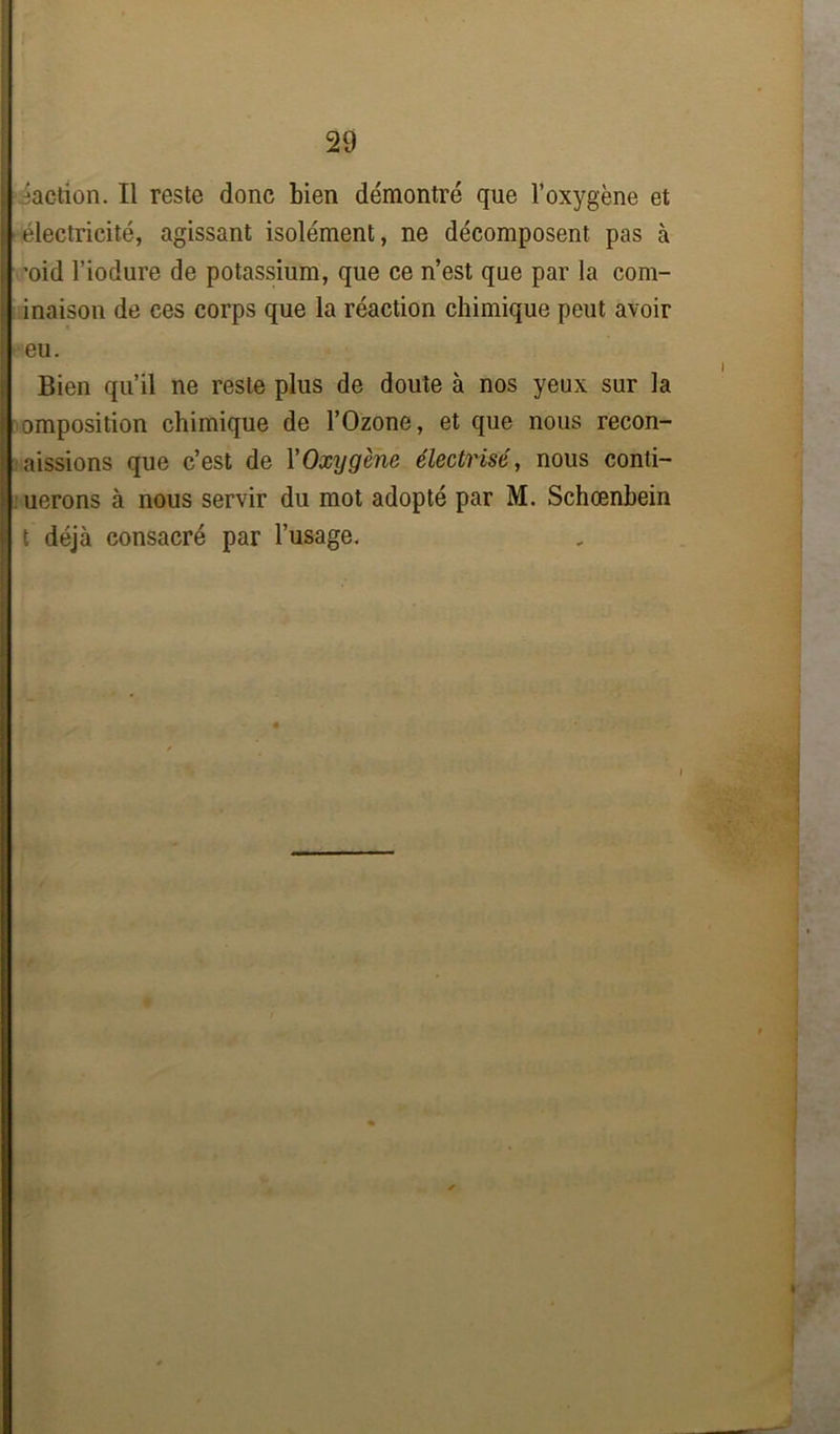 -action. Il reste donc bien démontré que l’oxygène et électricité, agissant isolément, ne décomposent pas à ’oid l’iodure de potassium, que ce n’est que par la com- inaison de ces corps que la réaction chimique peut avoir I eu. Bien qu’il ne reste plus de doute à nos yeux sur la omposition chimique de l’Ozone, et que nous recon- aissions que c’est de XOxygène électrisé, nous conti- uerons à nous servir du mot adopté par M. Schœnbein t déjà consacré par l’usage.