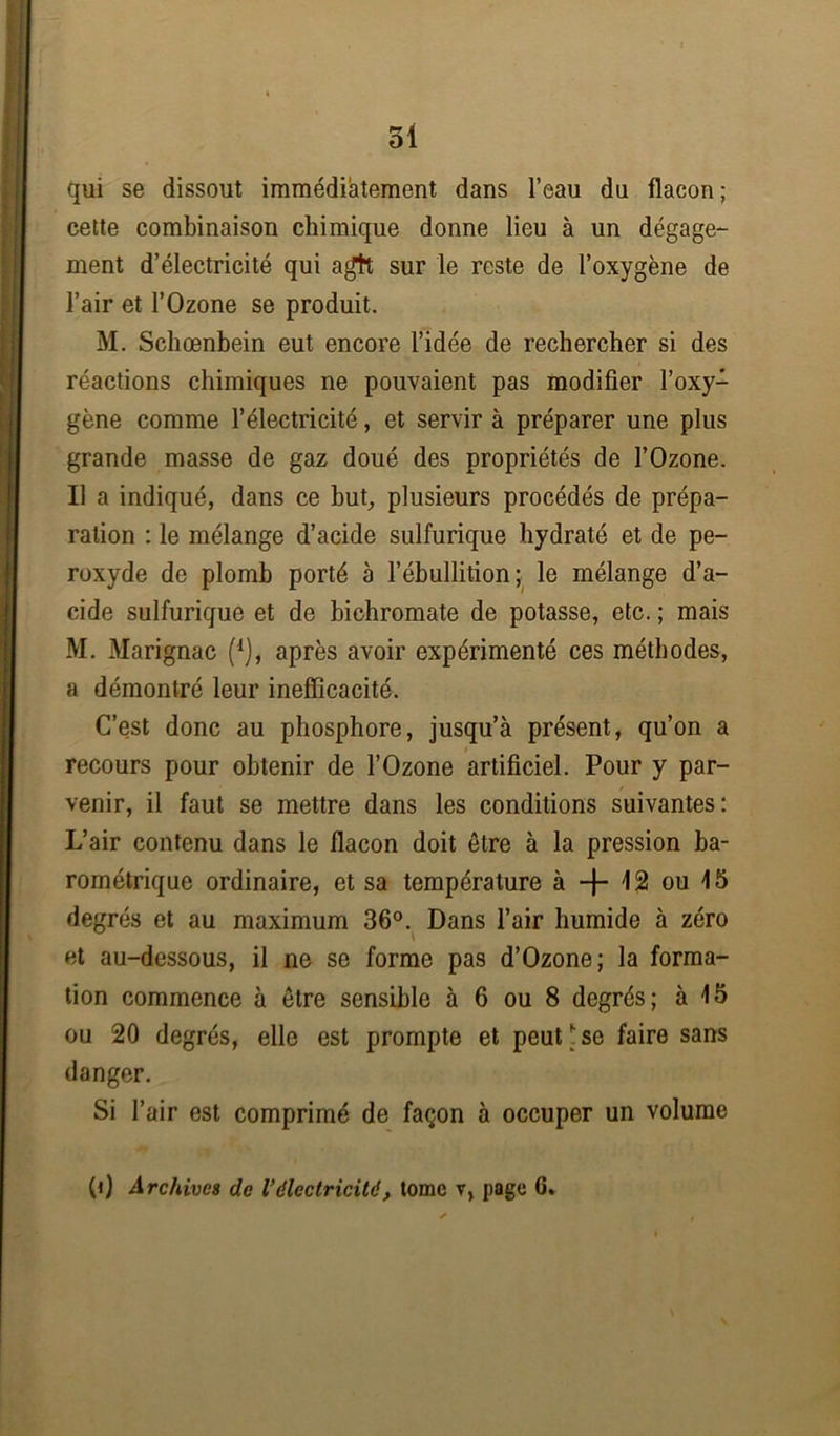 qui se dissout immédiatement dans l’eau du flacon; cette combinaison chimique donne lieu à un dégage- ment d’électricité qui agft sur le reste de l’oxygène de l’air et l’Ozone se produit. M. Schœnbein eut encore l’idée de rechercher si des réactions chimiques ne pouvaient pas modifier l’oxy- gène comme l’électricité, et servir à préparer une plus grande masse de gaz doué des propriétés de l’Ozone. Il a indiqué, dans ce but, plusieurs procédés de prépa- ration : le mélange d’acide sulfurique hydraté et de pe- roxyde de plomb porté à l’ébullition ; le mélange d’a- cide sulfurique et de bichromate de potasse, etc. ; mais M. Marignac (*), après avoir expérimenté ces méthodes, a démontré leur inefficacité. C’est donc au phosphore, jusqu’à présent, qu’on a recours pour obtenir de l’Ozone artificiel. Pour y par- venir, il faut se mettre dans les conditions suivantes: L’air contenu dans le flacon doit être à la pression ba- rométrique ordinaire, et sa température à -{- 12 ou 45 degrés et au maximum 36°. Dans l’air humide à zéro et au-dessous, il ne se forme pas d’Ozone; la forma- tion commence à être sensible à 6 ou 8 degrés; à 15 ou 20 degrés, elle est prompte et peut * se faire sans danger. Si l’air est comprimé de façon à occuper un volume (0 Archives de Vélectricité, tome v, page 6*