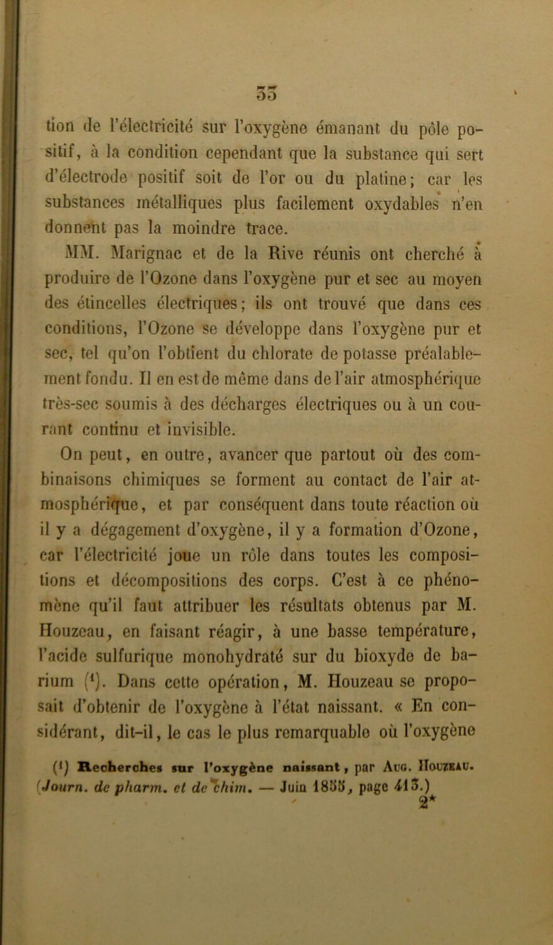 tion de l’électricité sur l’oxygène émanant du pôle po- sitif, à la condition cependant que la substance qui sert d’électrode positif soit de l’or ou du platine; car les substances métalliques plus facilement oxydables n’en donnent pas la moindre trace. MM. Marignac et de la Rive réunis ont cherché à produire de l’Ozone dans l’oxygène pur et sec au moyen des étincelles électriques; ils ont trouvé que dans ces conditions, l’Ozone se développe dans l’oxygène pur et sec, tel qu’on l’obtient du chlorate de potasse préalable- ment fondu. Il en est de meme dans de l’air atmosphérique très-sec soumis à des décharges électriques ou à un cou- rant continu et invisible. On peut, en outre, avancer que partout où des com- binaisons chimiques se forment au contact de l’air at- mosphérique , et par conséquent dans toute réaction où il y a dégagement d’oxygène, il y a formation d’Ozone, car l’électricité joue un rôle dans toutes les composi- tions et décompositions des corps. C’est à ce phéno- mène qu’il faut attribuer les résultats obtenus par M. Houzeau, en faisant réagir, à une basse température, l’acide sulfurique monohydraté sur du bioxyde de ba- rium (1). Dans cette opération, M. Houzeau se propo- sait d’obtenir de l’oxygène à l’état naissant. « En con- sidérant, dit-il, le cas le plus remarquable où l’oxygène (*) Recherches sur l’oxygène naissant, par ÀUG. Houzeau. (Journ. de pharm. et de'chim. — Juin 1833, page 413.) 2*