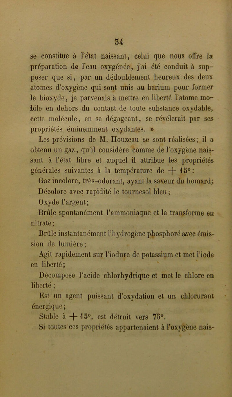 U se constitue à l’état naissant, celui que nous offre la préparation de l’eau oxygénée, j’ai été conduit à sup- poser que si, par un dédoublement heureux des deux atomes d’oxygène qui sont unis au barium pour former le bioxyde, je parvenais à mettre en liberté l’atome mo- bile en dehors du contact de toute substance oxydable, cette molécule, en se dégageant, se révélerait par ses propriétés éminemment oxydantes. » Les prévisions de M. Houzeau se sont réalisées; il a obtenu un gaz, qu’il considère comme de l’oxygène nais- sant à l’état libre et auquel il attribue les propriétés générales suivantes à la température de -f- 15°: Gaz incolore, très-odorant, ayant la saveur du homard; Décolore avec rapidité le tournesol bleu ; Oxyde l’argent; Brûle spontanément l'ammoniaque et la transforme en nitrate ; Brûle instantanément l’hydrogène phosphoré a*vec émis- sion de lumière; Agit rapidement sur l’iodure de potassium et met l’iode en liberté; Décompose l'acide chlorhydrique et met le chlore en liberté ; Est un agent puissant d’oxydation et un chlorurant énergique ; Stable à -f-15°, est détruit vers 75°. Si toutes ces propriétés appartenaient à l’oxygène nais-