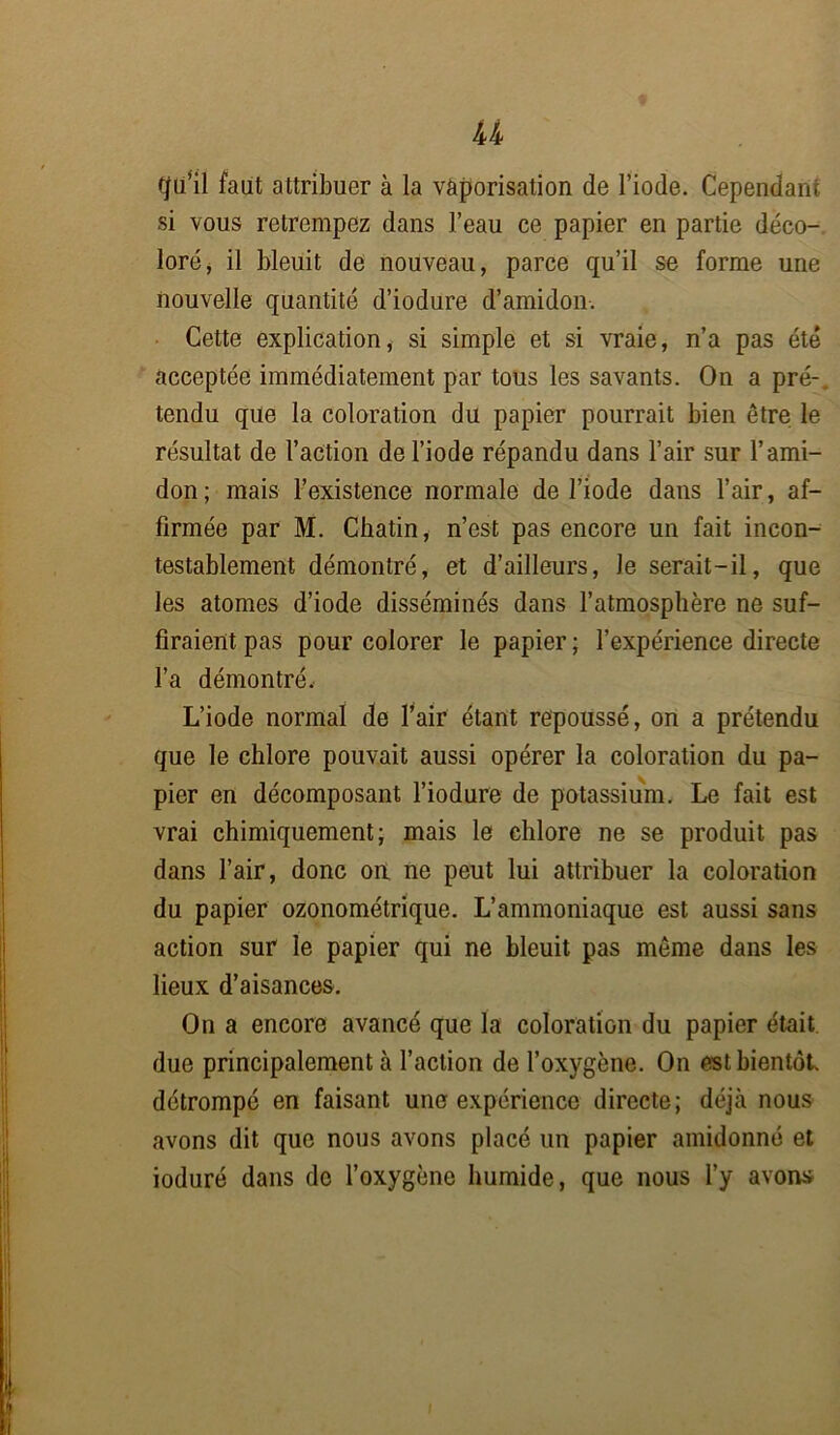 tjü’il faut attribuer à la vaporisation de l’iode. Cependant si vous retrempez dans l’eau ce papier en partie déco- loré j il bleuit de nouveau, parce qu’il se forme une nouvelle quantité d’iodure d’amidon. Cette explication, si simple et si vraie, n’a pas été acceptée immédiatement par tous les savants. On a pré-, tendu que la coloration du papier pourrait bien être le résultat de l’action de l’iode répandu dans l’air sur l’ami- don ; mais l’existence normale de l’iode dans l’air, af- firmée par M. Chatin, n’est pas encore un fait incon- testablement démontré, et d’ailleurs, Je serait-il, que les atomes d’iode disséminés dans l’atmosphère ne suf- firaient pas pour colorer le papier ; l’expérience directe l’a démontré. L’iode normal de l’air étant repoussé, on a prétendu que le chlore pouvait aussi opérer la coloration du pa- pier en décomposant l’iodure de potassium. Le fait est vrai chimiquement; mais le chlore ne se produit pas dans l’air, donc on ne peut lui attribuer la coloration du papier ozonométrique. L’ammoniaque est aussi sans action sur le papier qui ne bleuit pas même dans les lieux d’aisances. On a encore avancé que la coloration du papier était due principalement à l’action de l’oxygène. On est bientôt détrompé en faisant une expérience directe; déjà nous avons dit que nous avons placé un papier amidonné et ioduré dans do l’oxygène humide, que nous l’y avons