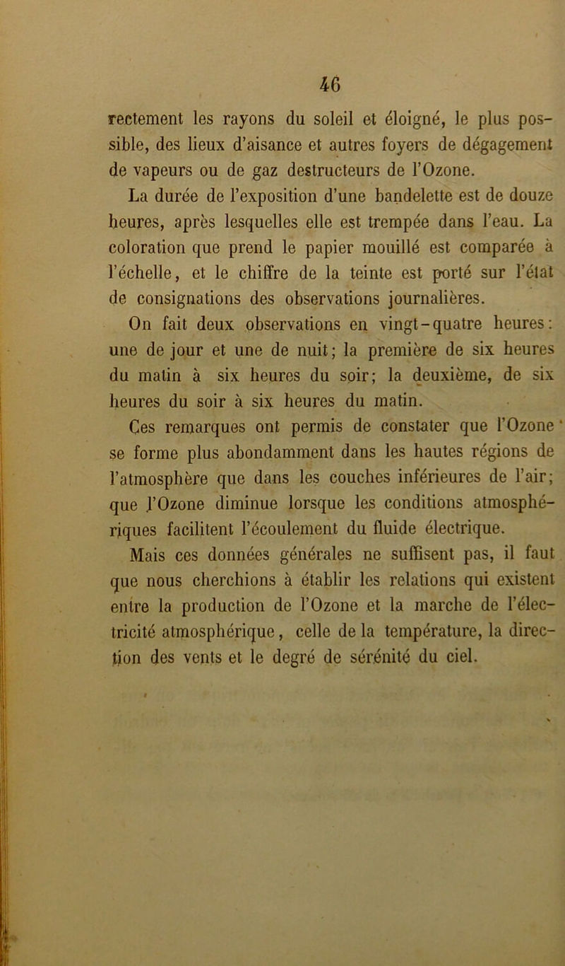 rectement les rayons du soleil et éloigné, le plus pos- sible, des lieux d’aisance et autres foyers de dégagement de vapeurs ou de gaz destructeurs de l’Ozone. La durée de l’exposition d’une bandelette est de douze heures, après lesquelles elle est trempée dans l’eau. La coloration que prend le papier mouillé est comparée à l’échelle, et le chiffre de la teinte est porté sur l’élat de consignations des observations journalières. On fait deux observations en vingt-quatre heures: une de jour et une de nuit; la première de six heures du matin à six heures du soir; la deuxième, de six heures du soir à six heures du matin. Çes remarques ont permis de constater que l’Ozone * se forme plus abondamment dans les hautes régions de l’atmosphère que dans les couches inférieures de l’air; que .l’Ozone diminue lorsque les conditions atmosphé- riques facilitent l’écoulement du fluide électrique. Mais ces données générales ne suffisent pas, il faut que nous cherchions à établir les relations qui existent entre la production de l’Ozone et la marche de l’élec- tricité atmosphérique, celle de la température, la direc- tion des vents et le degré de sérénité du ciel.