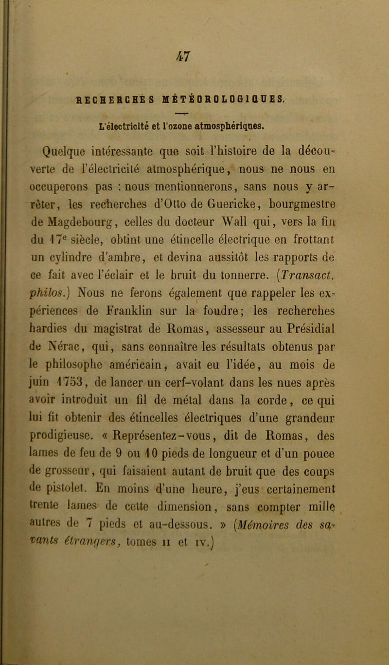 RECHERCHES MÉTÉOROLOGIQUES, L’électricité et l’ozone atmosphériques. Quelque intéressante que soit l’histoire de la décou- verte de l’électricité atmosphérique, nous ne nous en occuperons pas : nous mentionnerons, sans nous y ar- rêter, les recherches d’Otto de Guericke, bourgmestre de Magdebourg, celles du docteur Wall qui, vers la fm du -17e siècle, obtint une étincelle électrique en frottant un cylindre d'ambre, et devina aussitôt les rapports de ce fait avec l’éclair et le bruit du tonnerre. (Transact, philos.) Nous ne ferons également que rappeler les ex- périences de Franklin sur la foudre; les recherches hardies du magistrat de Romas, assesseur au Présidial de Nérac, qui, sans connaître les résultats obtenus par le philosophe américain, avait eu l’idée, au mois de juin 1753, de lancer un cerf-volant dans les nues après avoir introduit un fil de métal dans la corde, ce qui lui fit obtenir des étincelles électriques d’une grandeur prodigieuse. «Représentez-vous, dit de Romas, des lames de feu de 9 ou 10 pieds de longueur et d’un pouce de grosseur, qui faisaient autant de bruit que des coups de pistolet. En moins d’une heure, j’eus certainement trente lames de cette dimension, sans compter mille autres de 7 pieds et au-dessous. » (Mémoires des sa- vants étrangers, tomes n et iv.)