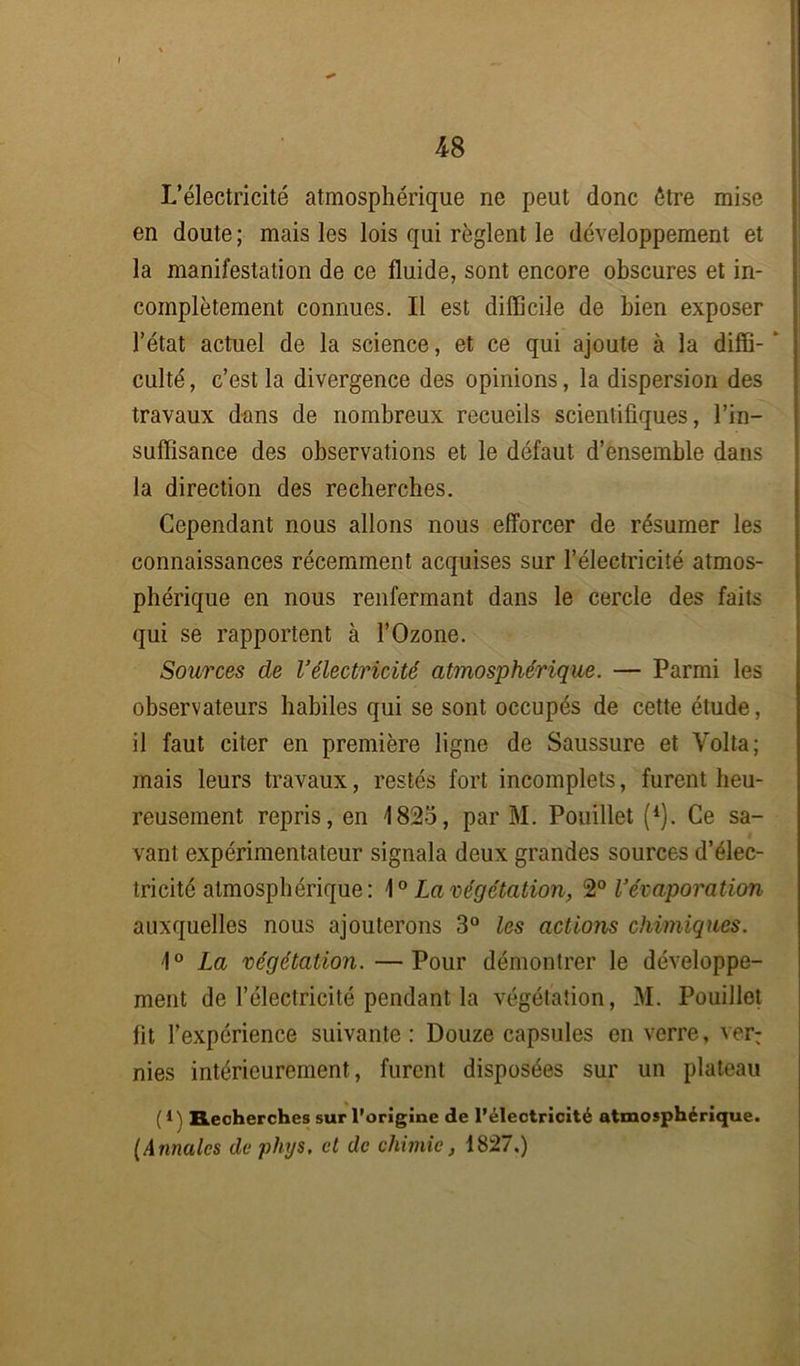 L’électricité atmosphérique ne peut donc être mise en doute; mais les lois qui règlent le développement et la manifestation de ce fluide, sont encore obscures et in- complètement connues. Il est difficile de bien exposer l’état actuel de la science, et ce qui ajoute à la diffi- * culté, c’est la divergence des opinions, la dispersion des travaux dans de nombreux recueils scientifiques, l’in- suffisance des observations et le défaut d’ensemble dans la direction des recherches. Cependant nous allons nous efforcer de résumer les connaissances récemment acquises sur l’électricité atmos- phérique en nous renfermant dans le cercle des faits qui se rapportent à l’Ozone. Sources de l’électricité atmosphérique. — Parmi les observateurs habiles qui se sont occupés de cette étude, il faut citer en première ligne de Saussure et Volta; mais leurs travaux, restés fort incomplets, furent heu- reusement repris, en 1825, par M. Pouillet (1). Ce sa- vant expérimentateur signala deux grandes sources d’élec- tricité atmosphérique: \° La végétation, 2° l’évaporation auxquelles nous ajouterons 3° les actions chimiques. 1° La végétation.—Pour démontrer le développe- ment de l’électricité pendant la végétation, M. Pouillet fit l’expérience suivante: Douze capsules en verre, ver: nies intérieurement, furent disposées sur un plateau (1) Recherches sur l’origine de l’électricité atmosphérique. (Annales de phys. et de chimie, 1827.)