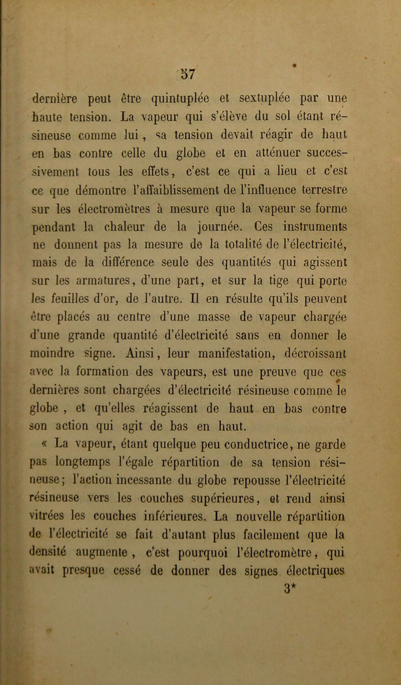 dernière peut être quintuplée et sextuplée par une haute tension. La vapeur qui s’élève du sol étant ré- sineuse comme lui, sa tension devait réagir de haut en has contre celle du globe et en atténuer succes- sivement tous les effets, c’est ce qui a lieu et c’est ce que démontre l’affaiblissement de l’influence terrestre sur les électromètres à mesure que la vapeur se forme pendant la chaleur de la journée. Ces instruments ne donnent pas la mesure de la totalité de l’électricité, mais de la différence seule des quantités qui agissent sur les armatures, d’une part, et sur la tige qui porte les feuilles d’or, de l’autre. Il en résulte qu’ils peuvent être placés au centre d’une masse de vapeur chargée d’une grande quantité d’électricité sans en donner le moindre signe. Ainsi, leur manifestation, décroissant avec la formation des vapeurs, est une preuve que ces dernières sont chargées d’électricité résineuse comme le globe , et qu’elles réagissent de haut en has contre son action qui agit de has en haut. « La vapeur, étant quelque peu conductrice, ne garde pas longtemps l’égale répartition de sa tension rési- neuse ; l’action incessante du globe repousse l’électricité résineuse vers les couches supérieures, et rend ainsi vitrées les couches inférieures. La nouvelle répartition de l’électricité so fait d’autant plus facilement que la densité augmente , c’est pourquoi l’électromètre, qui avait presque cessé de donner des signes électriques 3*