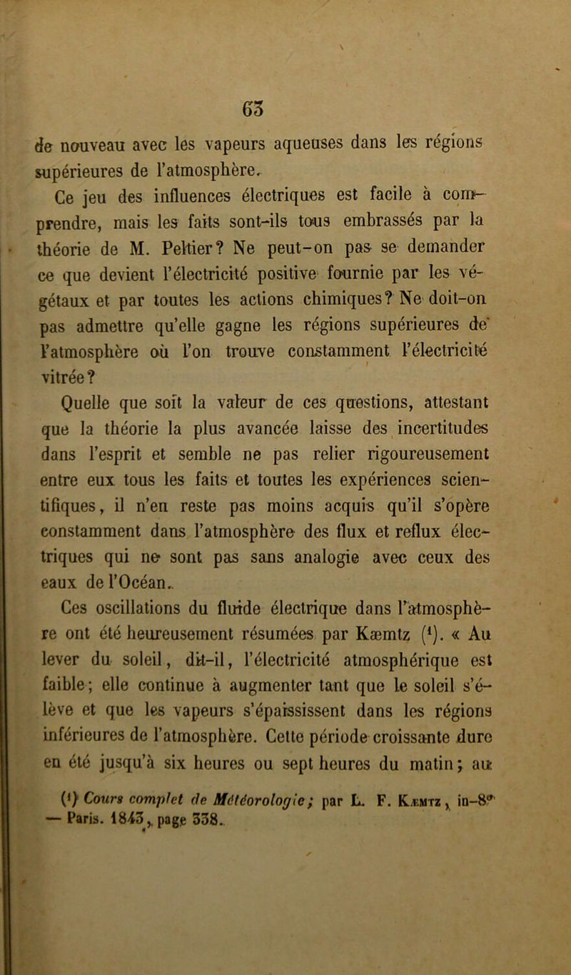 \ de nouveau avec les vapeurs aqueuses dans les régions supérieures de l'atmosphère. Ce jeu des influences électriques est facile à com- prendre, mais les faits sont-ils tous embrassés par la théorie de M. Peltier? Ne peut-on pas se demander ce que devient l’électricité positive fournie par les vé- gétaux et par toutes les actions chimiques? Ne doit-on pas admettre quelle gagne les régions supérieures de' l’atmosphère où l’on trouve constamment l’électricité vitrée ? Quelle que soit la valeur de ces questions, attestant que la théorie la plus avancée laisse des incertitudes dans l’esprit et semble ne pas relier rigoureusement entre eux tous les faits et toutes les expériences scien- tifiques, il n’en reste pas moins acquis qu’il s’opère constamment dans l’atmosphère- des flux et reflux élec- triques qui no sont pas sans analogie avec ceux des eaux de l’Océan.. Ces oscillations du fluide électrique dans l’atmosphè- re ont été heureusement résumées par Kæmtz (4). « Au lever du soleil, dit-il, l’électricité atmosphérique est faible ; elle continue à augmenter tant que le soleil s’é- lève et que les vapeurs s’épaississent dans les régions inférieures de l’atmosphère. Cette période croissante dure en été jusqu’à six heures ou sept heures du matin ; au (i) Cours complet rie Météorologie ; par L. F. Kæmtz y in—8 — Paris. 1843,. page 338.. *