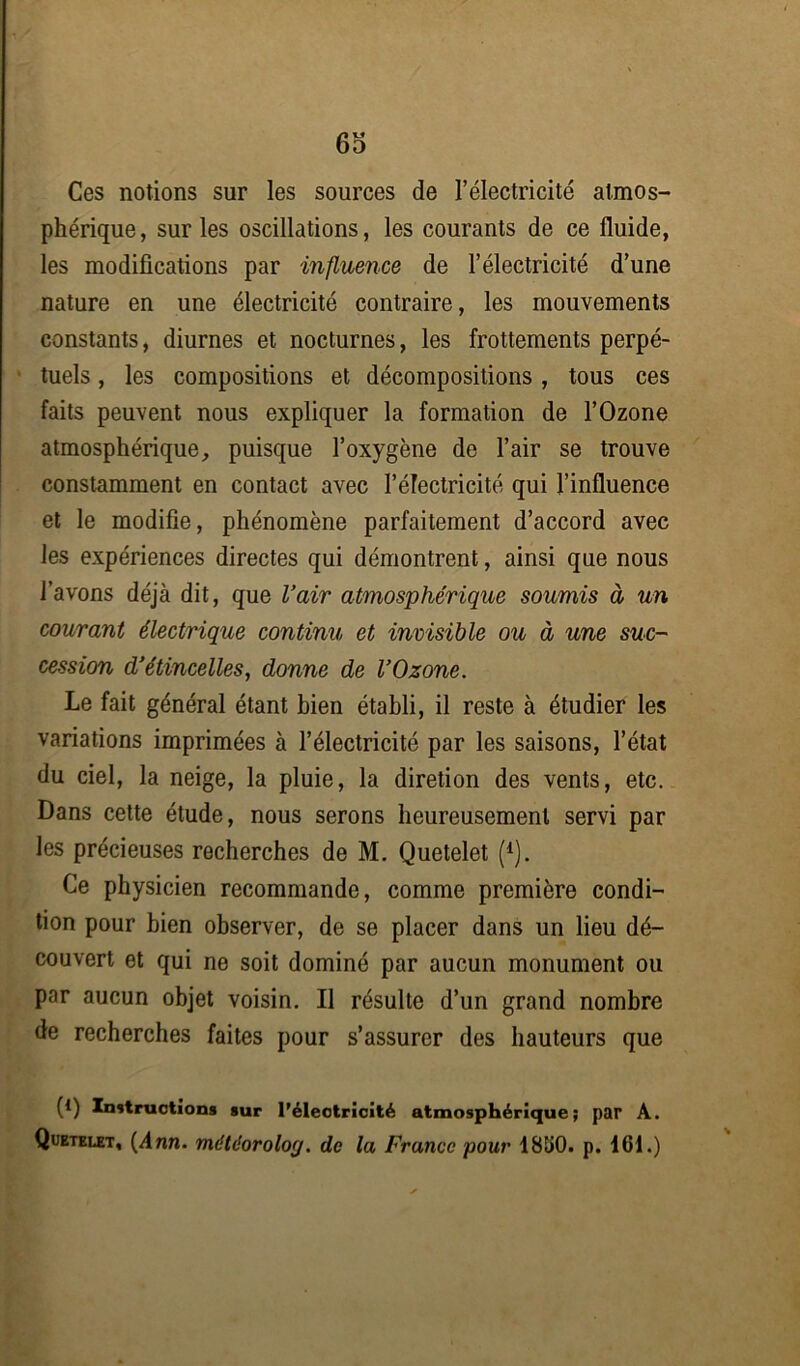 6o Ces notions sur les sources de l’électricité atmos- phérique, sur les oscillations, les courants de ce fluide, les modifications par influence de l’électricité d’une nature en une électricité contraire, les mouvements constants, diurnes et nocturnes, les frottements perpé- tuels , les compositions et décompositions, tous ces faits peuvent nous expliquer la formation de l’Ozone atmosphérique, puisque l’oxygène de l’air se trouve constamment en contact avec l’électricité qui l’influence et le modifie, phénomène parfaitement d’accord avec les expériences directes qui démontrent, ainsi que nous l’avons déjà dit, que l’air atmosphérique soumis à un courant électrique continu et invisible ou à une suc- cession d’étincelles, donne de l’Ozone. Le fait général étant bien établi, il reste à étudier les variations imprimées à l’électricité par les saisons, l’état du ciel, la neige, la pluie, la diretion des vents, etc. Dans cette étude, nous serons heureusement servi par les précieuses recherches de M. Quetelet (1). Ce physicien recommande, comme première condi- tion pour bien observer, de se placer dans un lieu dé- couvert et qui ne soit dominé par aucun monument ou par aucun objet voisin. Il résulte d’un grand nombre de recherches faites pour s’assurer des hauteurs que (*) (*) Instructions sur l'électricité atmosphérique; par A. Quetelet, (Ann. métdoroloç/. de la France pour 1860. p. 161.)