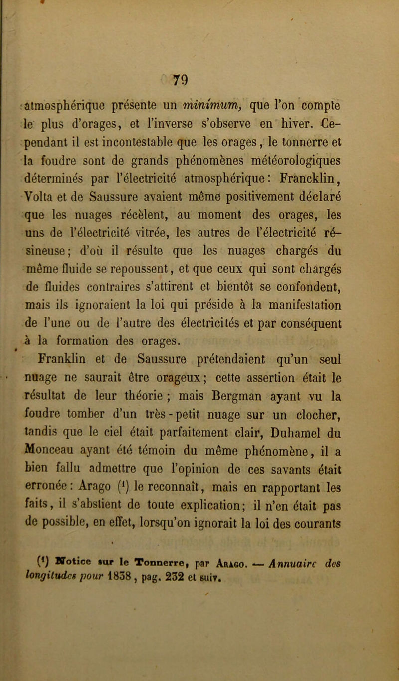 atmosphérique présente un minimum, que Ton compte le plus d’orages, et l’inverse s’observe en hiver. Ce- pendant il est incontestable que les orages, le tonnerre et la foudre sont de grands phénomènes météorologiques déterminés par l’électricité atmosphérique: Francklin, Volta et de Saussure avaient même positivement déclaré que les nuages récèlent, au moment des orages, les uns de l’électricité vitrée, les autres de l’électricité ré- sineuse; d’où il résulte que les nuages chargés du même fluide se repoussent, et que ceux qui sont chargés de fluides contraires s’attirent et bientôt se confondent, mais ils ignoraient la loi qui préside à la manifestation de l’une ou de l’autre des électricités et par conséquent à la formation des orages. Franklin et de Saussure prétendaient qu’un seul nuage ne saurait être orageux; cette assertion était le résultat de leur théorie ; mais Bergman ayant vu la foudre tomber d’un très - petit nuage sur un clocher, tandis que le ciel était parfaitement clair, Duhamel du Monceau ayant été témoin du même phénomène, il a bien fallu admettre que l’opinion de ces savants était erronée : Arago (1) le reconnaît, mais en rapportant les faits, il s’abstient de toute explication; il n’en était pas de possible, en effet, lorsqu’on ignorait la loi des courants (*) Notice »ur le Tonnerre, par Arago. *— Annuaire des longitudes pour 1838 , pag. 232 et &uiv.