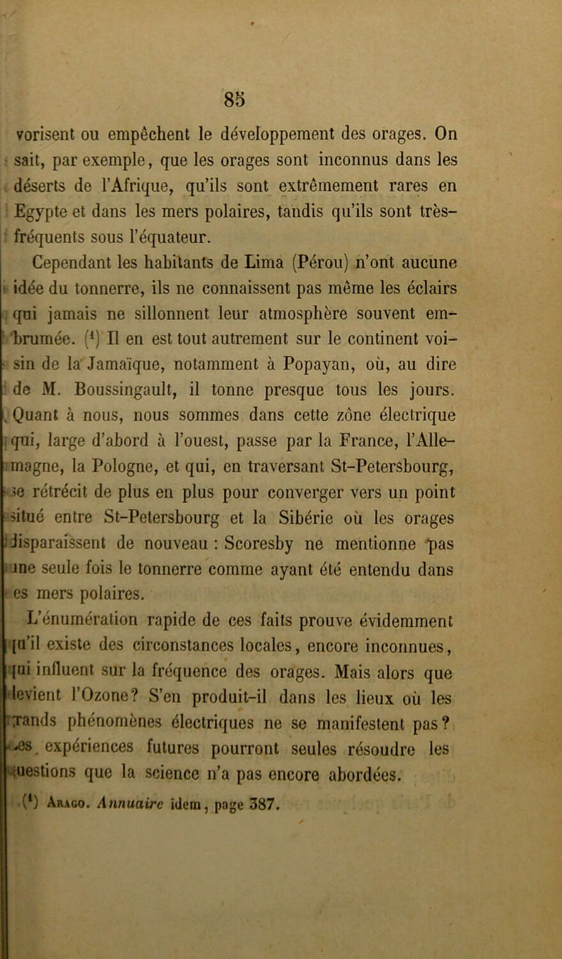vorisent ou empêchent le développement des orages. On sait, par exemple, que les orages sont inconnus dans les déserts de l’Afrique, qu’ils sont extrêmement rares en Egypte et dans les mers polaires, tandis qu’ils sont très- fréquents sous l’équateur. Cependant les habitants de Lima (Pérou) n’ont aucune idée du tonnerre, ils ne connaissent pas même les éclairs qui jamais ne sillonnent leur atmosphère souvent em- brumée. ('1) Il en est tout autrement sur le continent voi- sin de la Jamaïque, notamment à Popayan, où, au dire de M. Boussingault, il tonne presque tous les jours. . Quant à nous, nous sommes dans cette zone électrique qui, large d’abord à l’ouest, passe par la France, l’Alle- magne, la Pologne, et qui, en traversant St-Petersbourg, ;• ^e rétrécit de plus en plus pour converger vers un point situé entre St-Petersbourg et la Sibérie où les orages : iisparaissent de nouveau : Scoresby ne mentionne pas me seule fois le tonnerre comme ayant été entendu dans es mers polaires. L’énumération rapide de ces faits prouve évidemment {□’il existe des circonstances locales, encore inconnues, [ui influent sur la fréquence des orages. Mais alors que levient l’Ozone? S’en produit-il dans les lieux où les txands phénomènes électriques ne se manifestent pas? ■£s expériences futures pourront seules résoudre les restions que la science n’a pas encore abordées. •(*) Arago. Annuaire idem, page 387.