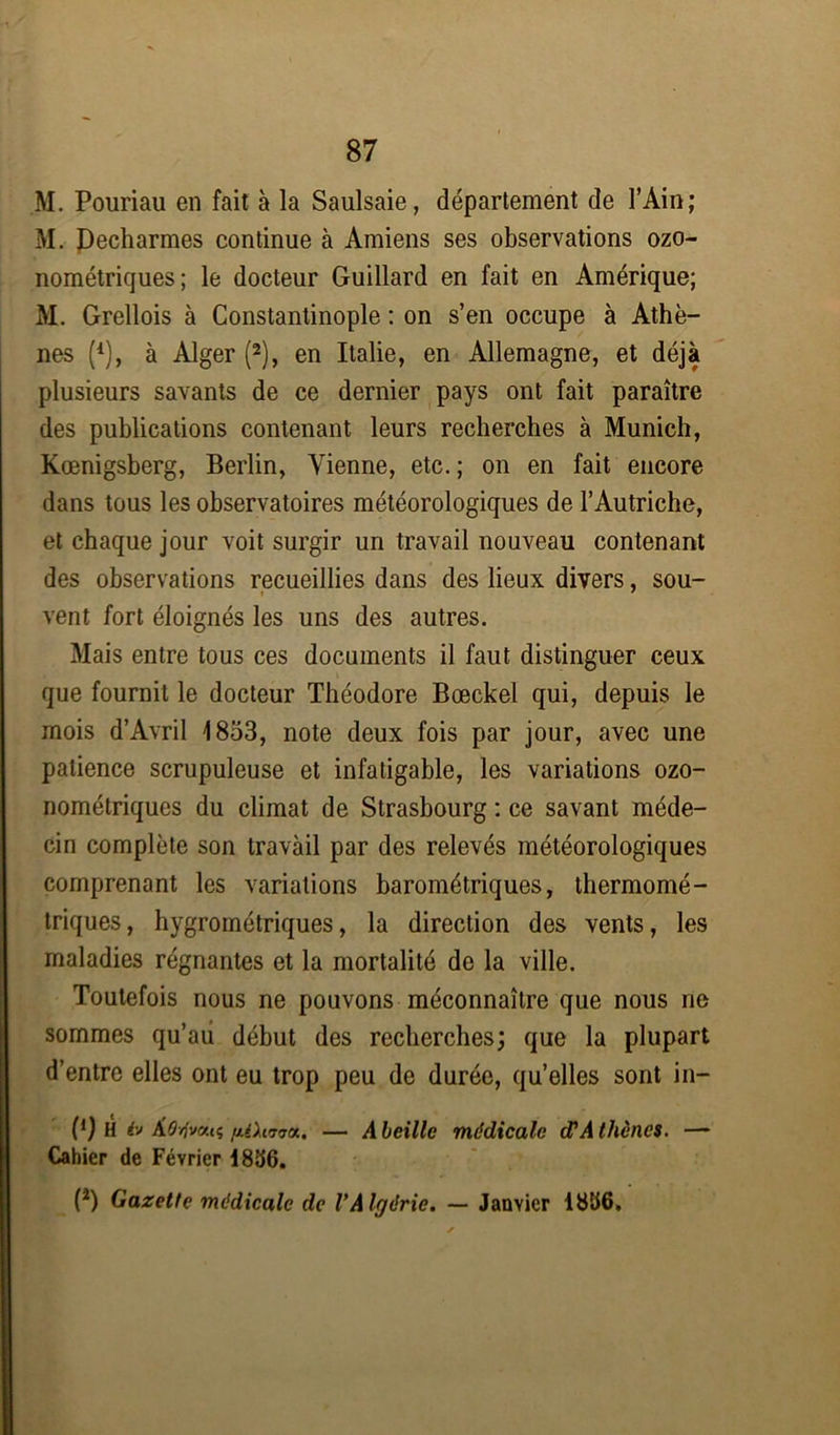 M. Pouriau en fait à la Saulsaie, département de l’Ain; M. Decharmes continue à Amiens ses observations ozo- nométriques; le docteur Guillard en fait en Amérique; M. Grellois à Constantinople : on s’en occupe à Athè- nes (1), à Alger (2), en Italie, en Allemagne, et déjà plusieurs savants de ce dernier pays ont fait paraître des publications contenant leurs recherches à Munich, Kœnigsberg, Berlin, Vienne, etc. ; on en fait encore dans tous les observatoires météorologiques de l’Autriche, et chaque jour voit surgir un travail nouveau contenant des observations recueillies dans des lieux divers, sou- vent fort éloignés les uns des autres. Mais entre tous ces documents il faut distinguer ceux que fournit le docteur Théodore Bœckel qui, depuis le mois d’Avril 1853, note deux fois par jour, avec une patience scrupuleuse et infatigable, les variations ozo- nométriques du climat de Strasbourg : ce savant méde- cin complète son travail par des relevés météorologiques comprenant les variations barométriques, thermomé- triques, hygrométriques, la direction des vents, les maladies régnantes et la mortalité de la ville. Toutefois nous ne pouvons méconnaître que nous ne sommes qu’aii début des recherches; que la plupart d’entre elles ont eu trop peu de durée, qu’elles sont in- (') H iv À0//v«iç fiiXf.770.. — A beille médicale (FA thèncs. — Cahier de Février 1836. P) Gazette médicale de l'Algérie. — Janvier 1836.