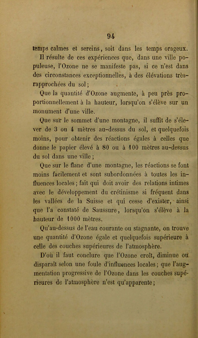 \ temps calmes et sereins, soit dans les temps orageux. Il résulte de ces expériences que, dans une ville po- puleuse, l’Ozone ne se manifeste pas, si ce n’est dans des circonstances exceptionnelles, à des élévations très— rapprochées du sol ; Que la quantité d’Ozone augmente, à peu près pro- portionnellement à la hauteur, lorsqu’on s’élève sur un monument d’une ville. Que sur le sommet d’une montagne, il suffit de s’éle- ver de 3 ou 4 mètres au-dessus du sol, et quelquefois moins, pour obtenir des réactions égales à celles que donne le papier élevé à 80 ou à 100 mètres au-dessus du sol dans une ville ; Que sur le flanc d’une montagne, les réactions se font moins facilement et sont subordonnées à toutes les in- fluences locales ; fait qui doit avoir des relations intimes avec le développement du crétinisme si fréquent dans les vallées de la Suisse et qui cesse d’exister, ainsi que l’a constaté de Saussure, lorsqu’on s’élève à la hauteur de 1000 mètres. Qu’au-dessus de l’eau courante ou stagnante, on trouve une quantité d’Ozone égale et quelquefois supérieure à celle des couches supérieures de l’atmosphère. D’où il faut conclure que l’Ozone croît, diminue ou disparaît selon une foule d’influences locales ; que l’aug- mentation progressive de l’Ozone dans les couches supé- rieures de l’atmosphère n’est qu’apparente;