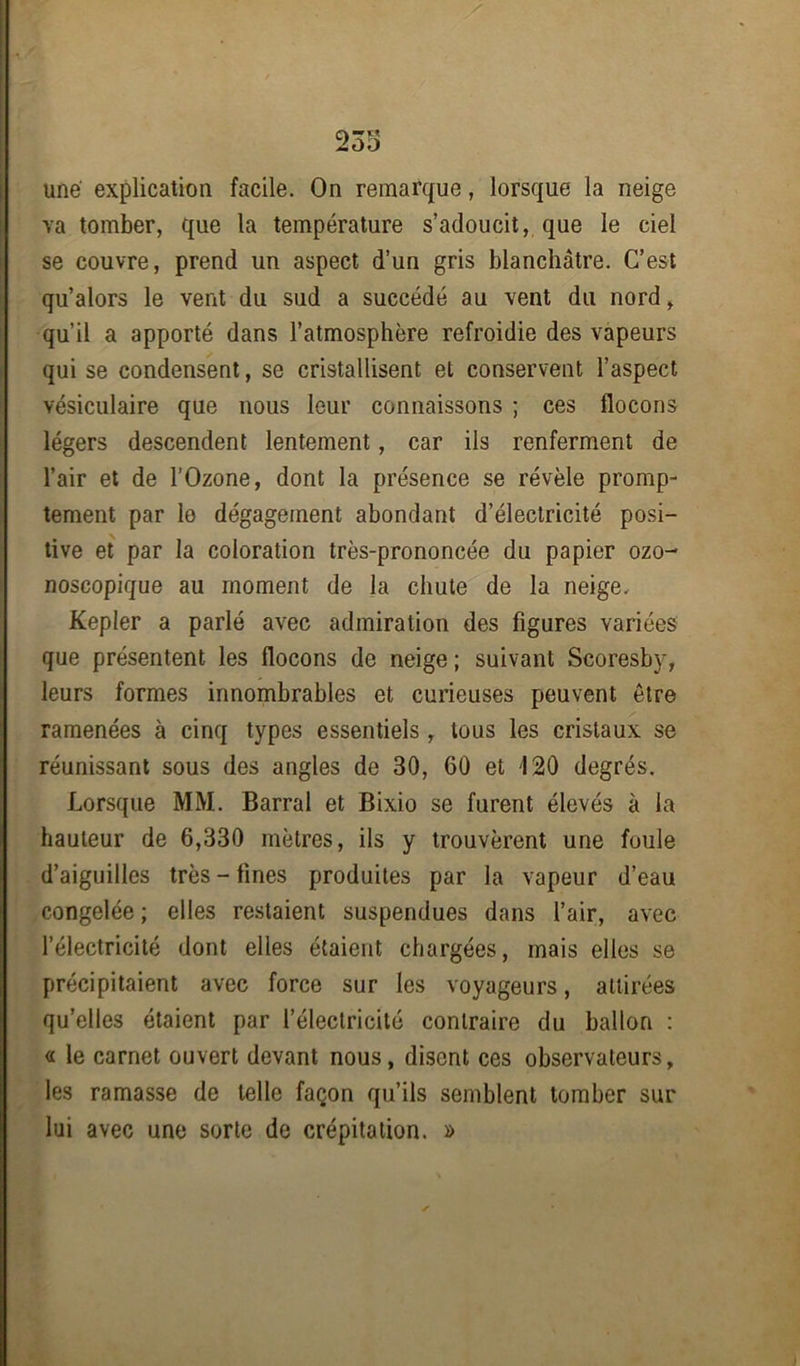 une explication facile. On remarque, lorsque la neige va tomber, que la température s’adoucit, que le ciel se couvre, prend un aspect d’un gris blanchâtre. C’est qu’alors le vent du sud a succédé au vent du nord, qu’il a apporté dans l’atmosphère refroidie des vapeurs qui se condensent, se cristallisent et conservent l’aspect vésiculaire que nous leur connaissons ; ces flocons légers descendent lentement, car ils renferment de l’air et de l’Ozone, dont la présence se révèle promp- tement par le dégagement abondant d’électricité posi- tive et par la coloration très-prononcée du papier ozo- noscopique au moment de la chute de la neige. Kepler a parlé avec admiration des figures variées que présentent les flocons de neige ; suivant Scoresby, leurs formes innombrables et curieuses peuvent être ramenées à cinq types essentiels , tous les cristaux se réunissant sous des angles de 30, 60 et 120 degrés. Lorsque MM. Barrai et Bixio se furent élevés à la hauteur de 6,330 mètres, ils y trouvèrent une foule d’aiguilles très - fines produites par la vapeur d’eau congelée; elles restaient suspendues dans l’air, avec l’électricité dont elles étaient chargées, mais elles se précipitaient avec force sur les voyageurs, attirées qu’elles étaient par l’électricité contraire du ballon : « le carnet ouvert devant nous, disent ces observateurs, les ramasse de telle façon qu’ils semblent tomber sur lui avec une sorte de crépitation. »