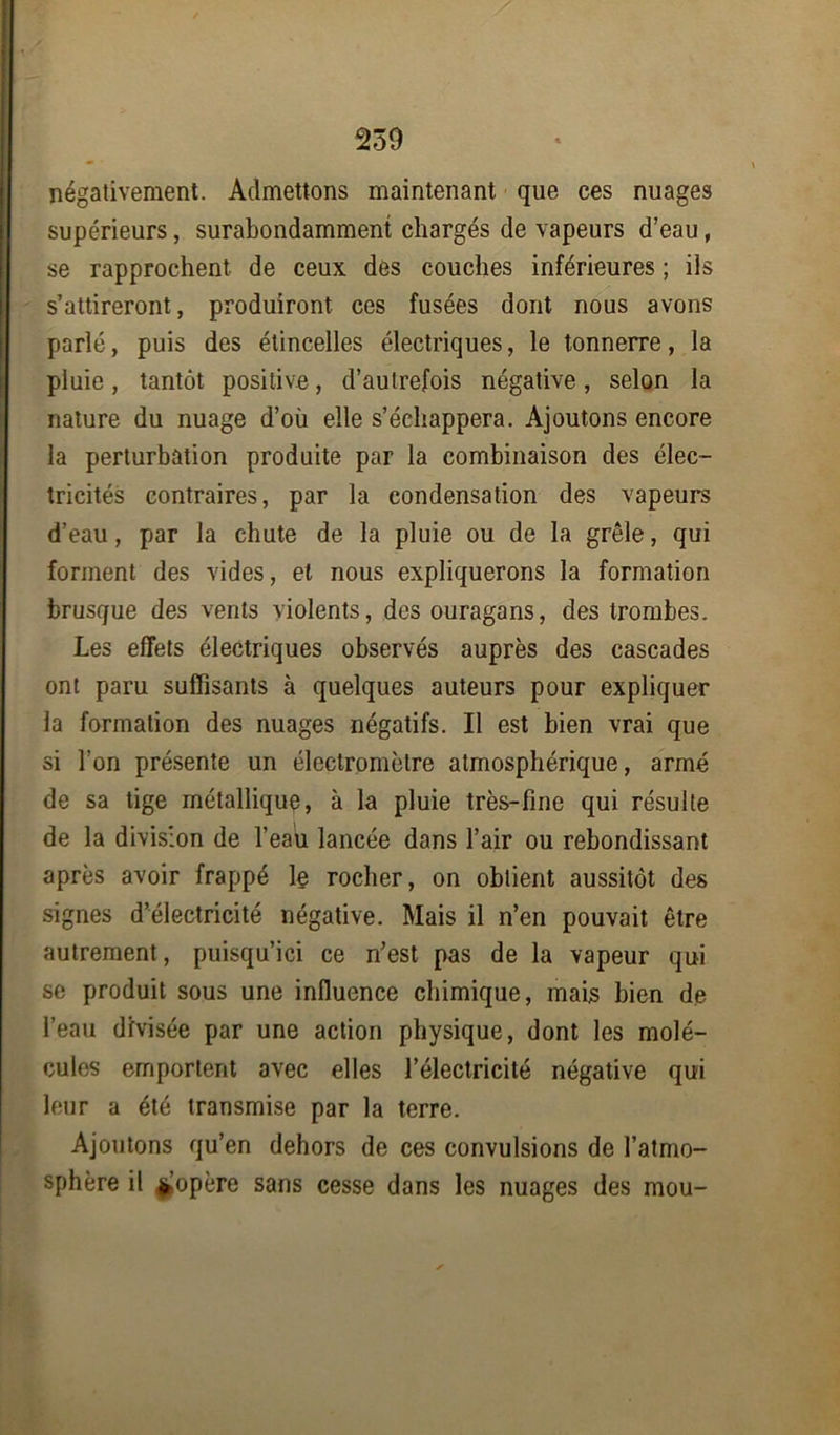 négativement. Admettons maintenant que ces nuages supérieurs, surabondamment chargés de vapeurs d’eau, se rapprochent de ceux des couches inférieures ; ils s’attireront, produiront ces fusées dont nous avons parlé, puis des étincelles électriques, le tonnerre, la pluie, tantôt positive, d’autrefois négative, selon la nature du nuage d’où elle s’échappera. Ajoutons encore la perturbation produite par la combinaison des élec- tricités contraires, par la condensation des vapeurs d’eau, par la chute de la pluie ou de la grêle, qui forment des vides, et nous expliquerons la formation brusque des vents violents, des ouragans, des trombes. Les effets électriques observés auprès des cascades ont paru suffisants à quelques auteurs pour expliquer la formation des nuages négatifs. Il est bien vrai que si l’on présente un électromètre atmosphérique, armé de sa tige métallique, à la pluie très-fine qui résulte de la division de l’eau lancée dans l’air ou rebondissant après avoir frappé le rocher, on obtient aussitôt des signes d’électricité négative. Mais il n’en pouvait être autrement, puisqu’ici ce n’est pas de la vapeur qui se produit sous une influence chimique, mais bien de l’eau divisée par une action physique, dont les molé- cules emportent avec elles l’électricité négative qui leur a été transmise par la terre. Ajoutons qu’en dehors de ces convulsions de l’atmo- sphère il ||opère sans cesse dans les nuages des mou-