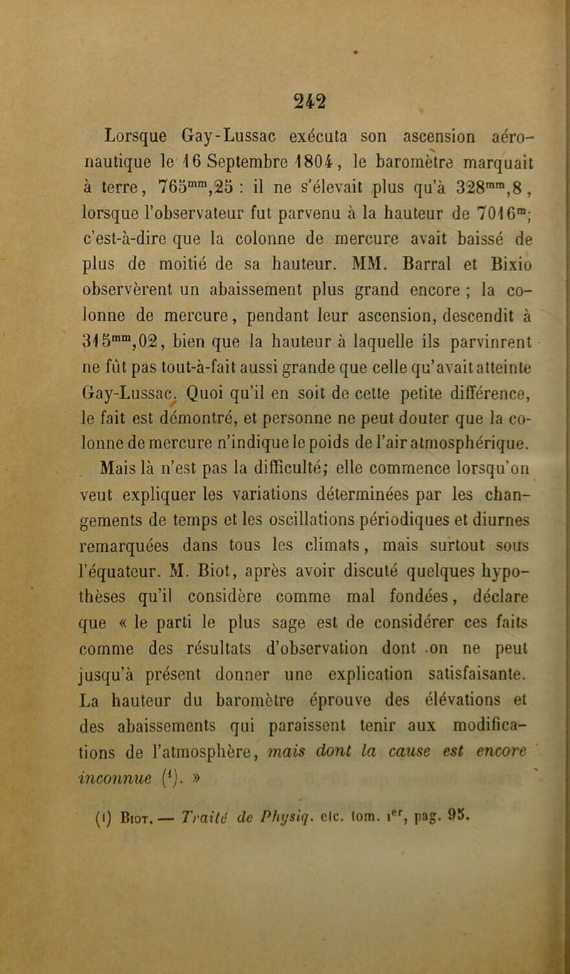 Lorsque Gay-Lussac exécuta son ascension aéro- «s nautique le 16 Septembre 1804, le baromètre marquait à terre, 765mm,25 : il ne s'élevait plus qu’à 328rara,8, lorsque l’observateur fut parvenu à la hauteur de 7016m; c’est-à-dire que la colonne de mercure avait baissé de plus de moitié de sa hauteur. MM. Barrai et Bixio observèrent un abaissement plus grand encore ; la co- lonne de mercure, pendant leur ascension, descendit à 315mm,02, bien que la hauteur à laquelle ils parvinrent ne fût pas tout-à-fait aussi grande que celle qu’avait atteinte Gay-Lussac. Quoi qu’il en soit de cette petite différence, le fait est démontré, et personne ne peut douter que la co- lonne de mercure n’indique le poids de l’air atmosphérique. Mais là n’est pas la difficulté; elle commence lorsqu’on veut expliquer les variations déterminées par les chan- gements de temps et les oscillations périodiques et diurnes remarquées dans tous les climats, mais surtout sous l’équateur. M. Biot, après avoir discuté quelques hypo- thèses qu’il considère comme mal fondées, déclare que « le parti le plus sage est de considérer ces faits comme des résultats d’observation dont .on ne peut jusqu’à présent donner une explication satisfaisante. La hauteur du baromètre éprouve des élévations et des abaissements qui paraissent tenir aux modifica- tions de l’atmosphère, mais dont la cause est encore inconnue (*). » (1) Biot. — Traitd de Pliysiq. de. lom. icr, pag. 95.