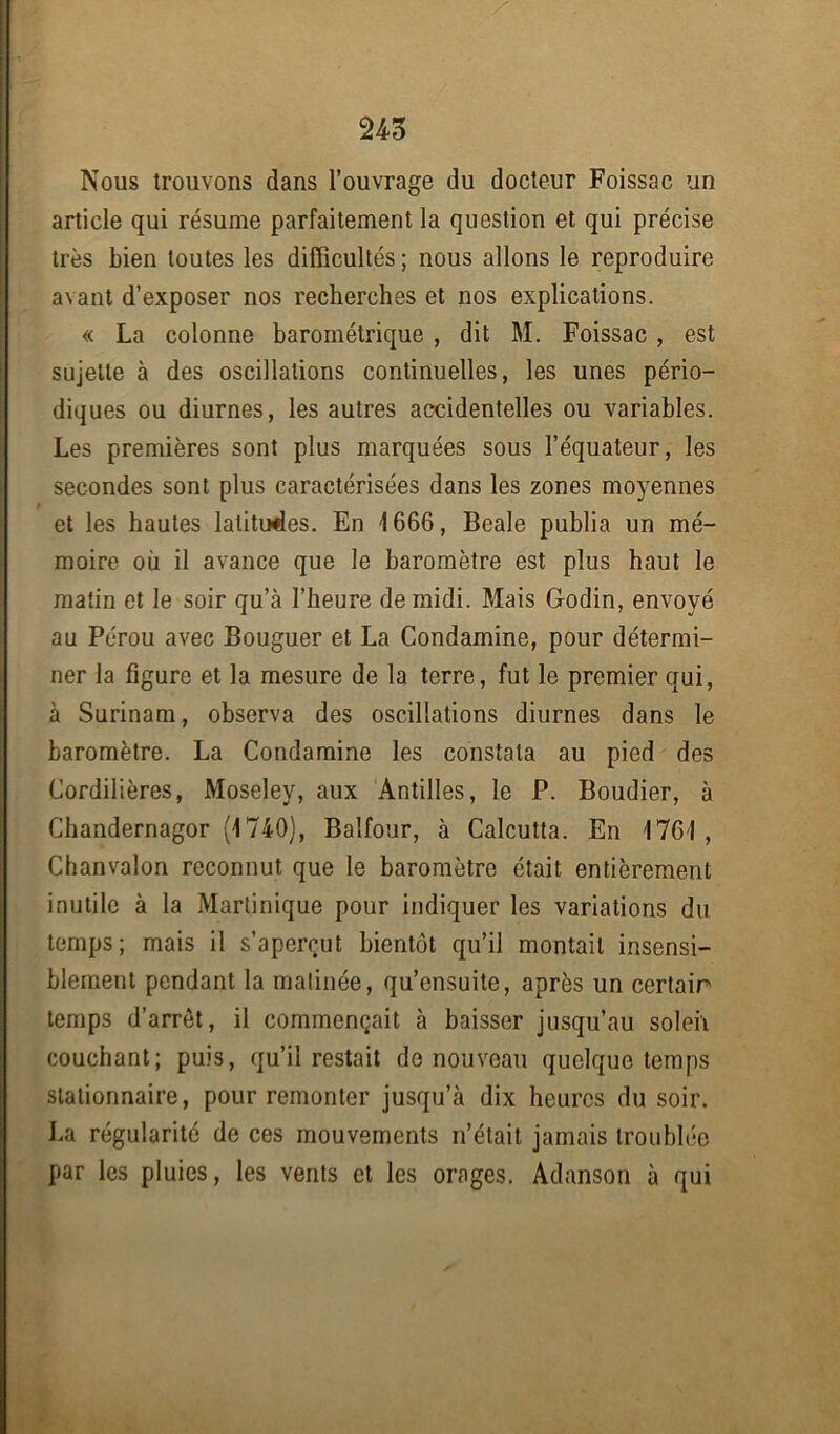 Nous trouvons dans l’ouvrage du docteur Foissac un article qui résume parfaitement la question et qui précise très bien toutes les difficultés ; nous allons le reproduire avant d’exposer nos recherches et nos explications. « La colonne barométrique , dit M. Foissac , est sujette à des oscillations continuelles, les unes pério- diques ou diurnes, les autres accidentelles ou variables. Les premières sont plus marquées sous l’équateur, les secondes sont plus caractérisées dans les zones moyennes < et les hautes latitudes. En 1666, Beale publia un mé- moire où il avance que le baromètre est plus haut le matin et le soir qu’à l’heure de midi. Mais Godin, envoyé au Pérou avec Bouguer et La Condamine, pour détermi- ner la figure et la mesure de la terre, fut le premier qui, à Surinam, observa des oscillations diurnes dans le baromètre. La Condamine les constata au pied des Cordillères, Moseley, aux Antilles, le P. Boudier, à Chandernagor (1740), Balfour, à Calcutta. En 1761, Chanvalon reconnut que le baromètre était entièrement inutile à la Martinique pour indiquer les variations du temps; mais il s’aperçut bientôt qu’il montait insensi- blement pendant la matinée, qu’ensuite, après un certain temps d’arrêt, il commençait à baisser jusqu’au soleil couchant; puis, qu’il restait de nouveau quelque temps stationnaire, pour remonter jusqu’à dix heures du soir. La régularité de ces mouvements n’était jamais troublée par les pluies, les vents et les orages. Adanson à qui