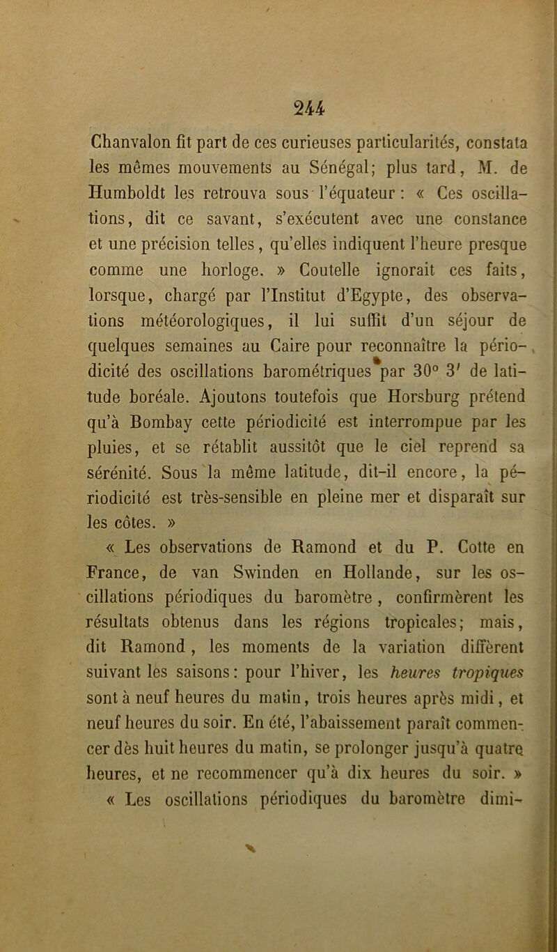Chanvalon fît part de ces curieuses particularités, constata les mêmes mouvements au Sénégal; plus tard, M. de Humboldt les retrouva sous l’équateur : « Ces oscilla- tions, dit ce savant, s’exécutent avec une constance et une précision telles, qu’elles indiquent l’heure presque comme une horloge. » Coutelle ignorait ces faits, lorsque, chargé par l’Institut d’Egypte, des observa- tions météorologiques, il lui suffit d’un séjour de quelques semaines au Caire pour reconnaître la pério- dicité des oscillations barométriques par 30° 3' de lati- tude boréale. Ajoutons toutefois que Horsburg prétend qu’à Bombay cette périodicité est interrompue par les pluies, et se rétablit aussitôt que le ciel reprend sa sérénité. Sous la même latitude, dit-il encore, la pé- riodicité est très-sensible en pleine mer et disparaît sur les côtes. » « Les observations de Ramond et du P. Cotte en France, de van Swinden en Hollande, sur les os- cillations périodiques du baromètre, confirmèrent les résultats obtenus dans les régions tropicales; mais, dit Ramond, les moments de la variation diffèrent suivant les saisons: pour l’hiver, les heures tropiques sont à neuf heures du matin, trois heures après midi, et neuf heures du soir. En été, l’abaissement paraît commen- cer dès huit heures du matin, se prolonger jusqu’à quatre heures, et ne recommencer qu’à dix heures du soir. » « Les oscillations périodiques du baromètre dimi- £ x