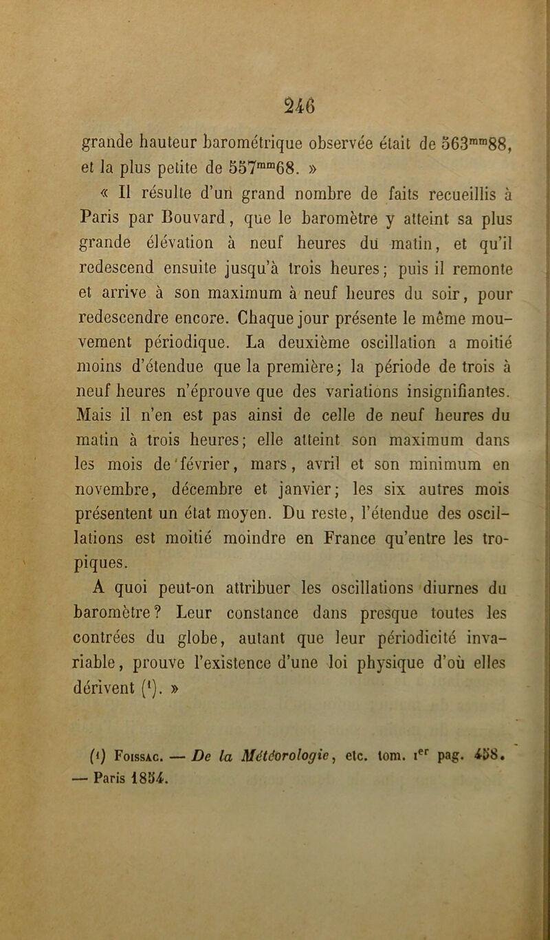 U6 grande hauteur barométrique observée était de 563ram88, et la plus petite de 557mm68. » « Il résulte d’un grand nombre de faits recueillis à Paris par Bouvard, que le baromètre y atteint sa plus grande élévation à neuf heures dii matin, et qu’il redescend ensuite jusqu’à trois heures; puis il remonte et arrive à son maximum à neuf heures du soir, pour redescendre encore. Chaque jour présente le même mou- vement périodique. La deuxième oscillation a moitié moins d’étendue que la première ; la période de trois à neuf heures n’éprouve que des variations insignifiantes. Mais il n’en est pas ainsi de celle de neuf heures du matin à trois heures; elle atteint son maximum dans les mois de'février, mars, avril et son minimum en novembre, décembre et janvier; les six autres mois présentent un état moyen. Du reste, l’étendue des oscil- lations est moitié moindre en France qu’entre les tro- piques. A quoi peut-on attribuer les oscillations diurnes du baromètre? Leur constance dans presque toutes les contrées du globe, autant que leur périodicité inva- riable, prouve l’existence d’une loi physique d’où elles dérivent (*). » (i) Foissac. — De la Météorologie, etc. lom. ier pag. 4Î>8. — Paris 185L