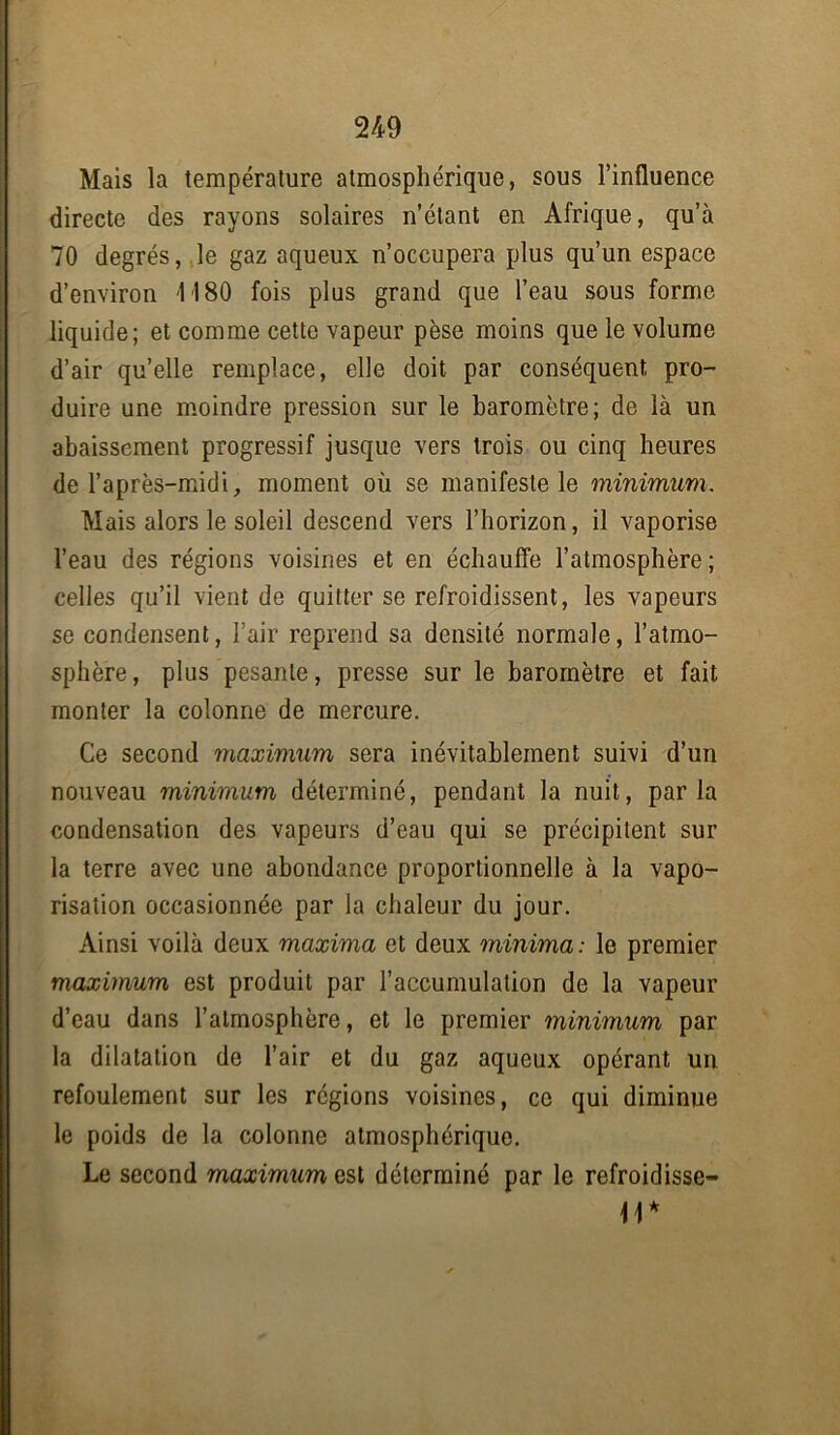Mais la température atmosphérique, sous l’influence directe des rayons solaires n’étant en Afrique, qu’à 70 degrés, le gaz aqueux n’occupera plus qu’un espace d’environ 1180 fois plus grand que l’eau sous forme liquide; et comme cette vapeur pèse moins que le volume d’air quelle remplace, elle doit par conséquent pro- duire une moindre pression sur le baromètre; de là un abaissement progressif jusque vers trois ou cinq heures de l’après-midi, moment où se manifeste le minimum. Mais alors le soleil descend vers l’horizon, il vaporise l’eau des régions voisines et en échauffe l’atmosphère; celles qu’il vient de quitter se refroidissent, les vapeurs se condensent, l’air reprend sa densité normale, l’atmo- sphère , plus pesante, presse sur le baromètre et fait monter la colonne de mercure. Ce second maximum sera inévitablement suivi d’un nouveau minimum déterminé, pendant la nuit, parla condensation des vapeurs d’eau qui se précipitent sur la terre avec une abondance proportionnelle à la vapo- risation occasionnée par la chaleur du jour. Ainsi voilà deux maxima et deux minima: le premier maximum est produit par l’accumulation de la vapeur d’eau dans l’atmosphère, et le premier minimum par la dilatation de l’air et du gaz aqueux opérant un refoulement sur les régions voisines, ce qui diminue le poids de la colonne atmosphérique. Le second maximum est déterminé par le refroidisse- 11*