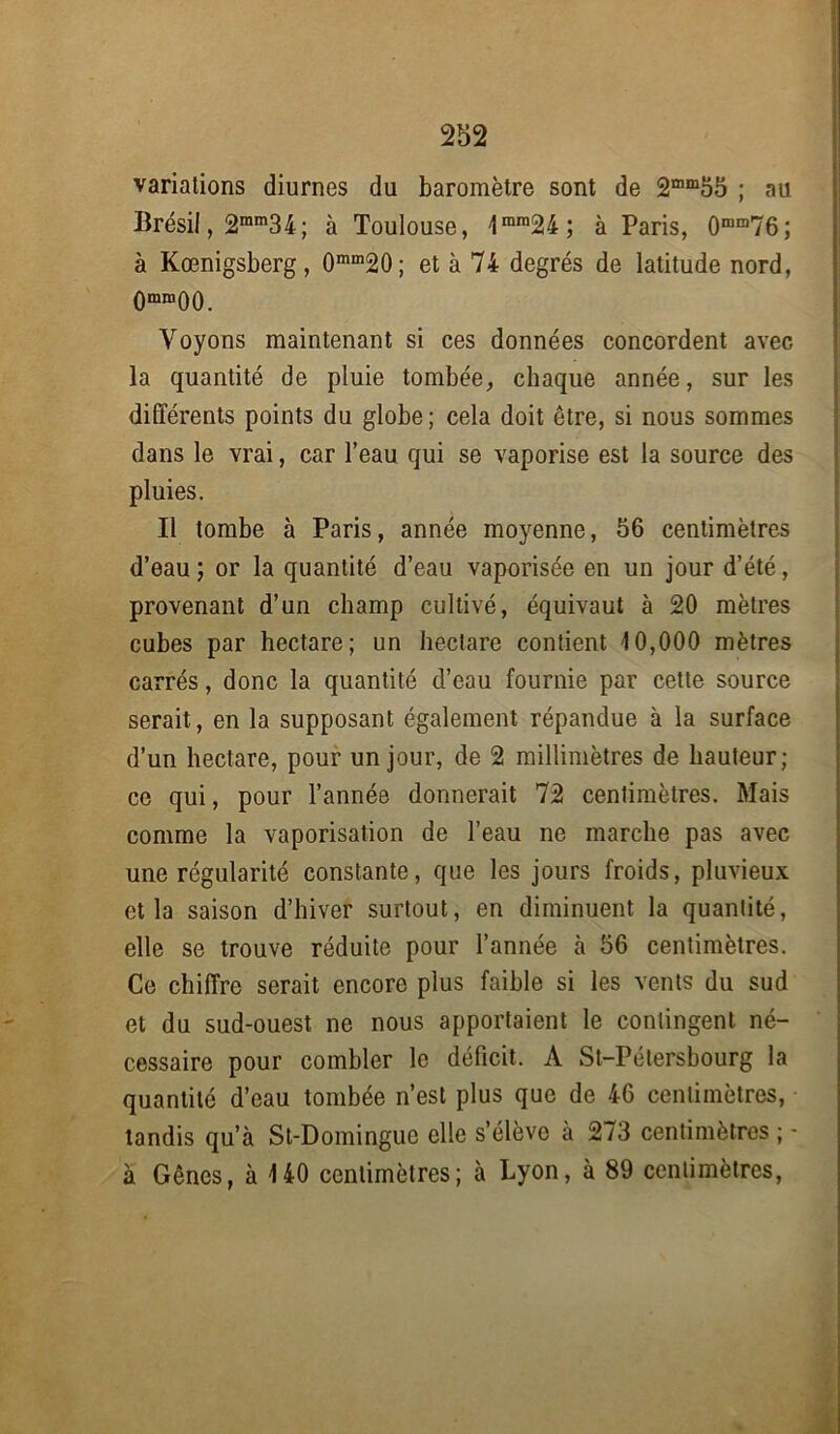 variations diurnes du baromètre sont de 2mm55 ; au Brésil, 2ram3 4; à Toulouse, 1mm24; à Paris, 0mm76; à Kœnigsberg, 0mm20; et à 74 degrés de latitude nord, 0mm00. Voyons maintenant si ces données concordent avec la quantité de pluie tombée, chaque année, sur les différents points du globe ; cela doit être, si nous sommes dans le vrai, car l’eau qui se vaporise est la source des pluies. Il tombe à Paris, année moyenne, 56 centimètres d’eau; or la quantité d’eau vaporisée en un jour d’été, provenant d’un champ cultivé, équivaut à 20 mètres cubes par hectare; un hectare contient 10,000 mètres carrés, donc la quantité d’eau fournie par cette source serait, en la supposant également répandue à la surface d’un hectare, pour un jour, de 2 millimètres de hauteur; ce qui, pour l’année donnerait 72 centimètres. Mais comme la vaporisation de l’eau ne marche pas avec une régularité constante, que les jours froids, pluvieux et la saison d’hiver surtout, en diminuent la quantité, elle se trouve réduite pour l’année à 56 centimètres. Ce chiffre serait encore plus faible si les vents du sud et du sud-ouest ne nous apportaient le contingent né- cessaire pour combler le déficit. A St-Pétersbourg la quantité d’eau tombée n’est plus que de 46 centimètres, tandis qu’à St-Domingue elle s’élève à 273 centimètres ; - à Gênes, à 140 centimètres; à Lyon, à 89 centimètres,