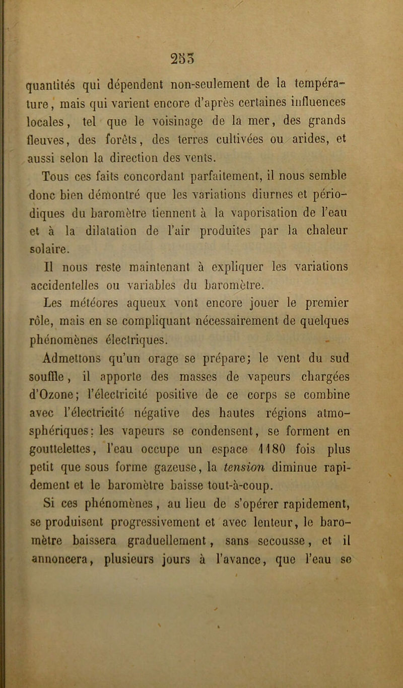 quantités qui dépendent non-seulement de la tempéra- ture, mais qui varient encore d’après certaines influences locales, tel que le voisinage de la mer, des grands fleuves, des forêts, des terres cultivées ou arides, et aussi selon la direction des vents. Tous ces faits concordant parfaitement, il nous semble donc bien démontré que les variations diurnes et pério- diques du baromètre tiennent à la vaporisation de l’eau et à la dilatation de l’air produites par la chaleur solaire. Il nous reste maintenant à expliquer les variations accidentelles ou variables du baromètre. Les météores aqueux vont encore jouer le premier rôle, mais en se compliquant nécessairement de quelques phénomènes électriques. Admettons qu’un orage se prépare; le vent du sud souffle, il apporte des masses de vapeurs chargées d’Ozone; l’électricité positive de ce corps se combine avec l’électricité négative des hautes régions atmo- sphériques; les vapeurs se condensent, se forment en gouttelettes, l’eau occupe un espace 1180 fois plus petit que sous forme gazeuse, la tension diminue rapi- dement et le baromètre baisse tout-à-coup. Si ces phénomènes, au lieu de s’opérer rapidement, se produisent progressivement et avec lenteur, le baro- mètre baissera graduellement, sans secousse, et il annoncera, plusieurs jours à l’avance, que l’eau se