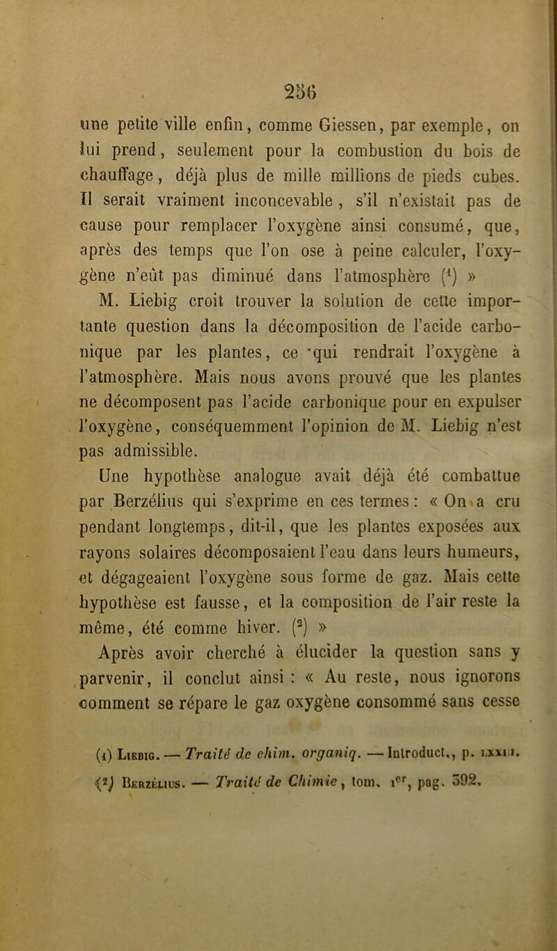 «ne pelite ville enfin, comme Giessen, par exemple, on lui prend, seulement pour la combustion du bois de chauffage, déjà plus de mille millions de pieds cubes. Il serait vraiment inconcevable , s’il n’existait pas de cause pour remplacer l’oxygène ainsi consumé, que, après des temps que l’on ose à peine calculer, l’oxy- gène n’eût pas diminué dans l’atmosphère (*) » M. Liebig croit trouver la solution de cette impor- tante question dans la décomposition de l’acide carbo- nique par les plantes, ce -qui rendrait l’oxygène à l’atmosphère. Mais nous avons prouvé que les plantes ne décomposent pas l’acide carbonique pour en expulser l’oxygène, conséquemment l’opinion de M. Liebig n’est pas admissible. Une hypothèse analogue avait déjà été combattue par Berzélius qui s’exprime en ces termes : « On a cru pendant longtemps, dit-il, que les plantes exposées aux rayons solaires décomposaient l’eau dans leurs humeurs, et dégageaient l’oxygène sous forme de gaz. Mais cette hypothèse est fausse, et la composition de l’air reste la môme, été comme hiver. ((i) 2) » Après avoir cherché à élucider la question sans y parvenir, il conclut ainsi : « Au reste, nous ignorons comment se répare le gaz oxygène consommé sans cesse (i) Liebig. — Traité de chim. organiq. —Inlroducl,, p. i.xxu.